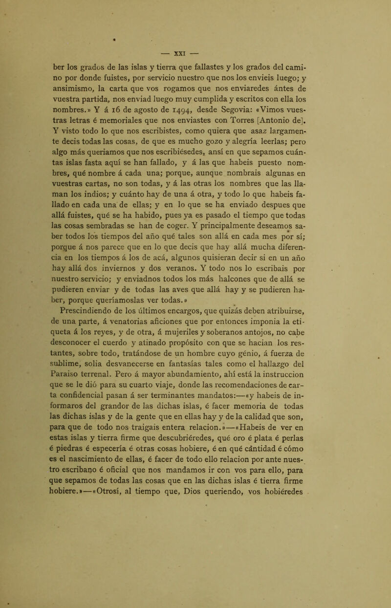 ber los grados de las islas y tierra que fallastes y los grados del cami- no por donde fuistes, por servicio nuestro que nos los enviéis luego; y ansimismo^ la carta que vos rogamos que nos enviaredes ántes de vuestra partida, nos enviad luego muy cumplida y escritos con ella los nombres.» Y á i6 de agosto de 1494, desde Segovia: «Vimos vues- tras letras é memoriales que nos enviastes con Torres [Antonio de]. Y visto todo lo que nos escribistes, como quiera que asaz largamen- te decis todas las cosas, de que es mucho gozo y alegría leerlas; pero algo más queríamos que nos escribiésedes, ansí en que sepamos cuán- tas islas fasta aquí se han fallado, y á las que habéis puesto nom- bres, qué nombre á cada una; porque, aunque nombráis algunas en vuestras cartas, no son todas, y á las otras los nombres que las lla- man los indios; y cuánto hay de una á otra, y todo lo que habéis fa- llado en cada una de ellas; y en lo que se ha enviado después que allá fuistes, qué se ha habido, pues ya es pasado el tiempo que todas las cosas sembradas se han de coger. Y principalmente deseamos sa- ber todos los tiempos del año qué tales son allá en cada mes por sí; porque á nos parece que en lo que decis que hay allá mucha diferen- cia en los tiempos á los de acá, algunos quisieran decir si en un año hay allá dos inviernos y dos veranos. Y todo nos lo escribáis por nuestro servicio; y enviadnos todos los más halcones que de allá se pudieren enviar y de todas las aves que allá hay y se pudieren ha- ber, porque queríamoslas ver todas.» Prescindiendo de los últimos encargos, que quizás deben atribuirse, de una parte, á venatorias aficiones que por entonces imponia la eti- queta á los reyes, y de otra, á mujeriles y soberanos antojos, no cabe desconocer el cuerdo y atinado propósito con que se hacian los res- tantes, sobre todo, tratándose de un hombre cuyo genio, á fuerza de sublime, solia desvanecerse en fantasías tales como el hallazgo del Paraíso terrenal. Pero á mayor abundamiento, ahí está la instrucción que se le dio para su cuarto viaje, donde las recomendaciones de car- ta confidencial pasan á ser terminantes mandatos:—«y habéis de in- formaros del grandor de las dichas islas, é facer memoria de todas las dichas islas y de la gente que en ellas hay y de la calidad que son, para que de todo nos traigáis entera relación.»—«Habéis de ver en estas islas y tierra firme que descubriéredes, qué oro é plata é perlas é piedras é especería é otras cosas hobiere, é en qué cántidad é cómo es el nascimiento de ellas, é facer de todo ello relación por ante nues- tro escribano é oficial que nos mandamos ir con vos para ello, para que sepamos de todas las cosas que en las dichas islas é tierra firme hobiere.»—«Otrosí, al tiempo que. Dios queriendo, vos hobiéredes