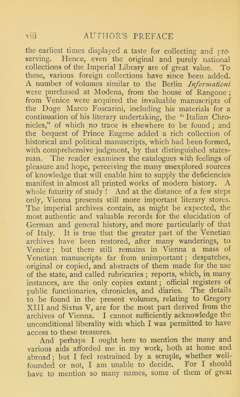 the eaiiiest times displayed a taste for collecting and ['re* serving. Hence, even the original and purely national collections of the Imperial Library are of great value. To these, various foreign collections have since been added. A number of volumes similar to the Berlin Informationi were purchased at Modena, from the house of Rangone; from Venice were acquired the invaluable manuscripts of the Doge Marco Foscarini, including his materials for a continuation of his literary undertaking, the “ Italian Chro- nicles,” of which no trace is elsewhere to be found; and the bequest of Prince Eugene added a rieh collection of historical and political manuscripts, which had been formed, with comprehensive judgment, by that distinguished states- man. The reader examines the catalogues with feelings of pleasure and hope, perceiving the many unexplored sources of knowledge that will enable him to supply the deficiencies manifest in almost all printed works of modern history. A whole futurity of study ! And at the distance of a few Steps only, Vienna presents still more important literary Stores. The imperial archives contain, as might be expected, the most authentic and valuable records for the elucidation of German and general history, and more particularly of that of Italy. It is true that the greater part of the Venetian archives have been restored, after many wanderings, to Venice; but there still remains in Vienna a mass of Venetian manuscripts far from unimportant; despatches, original or copied, and abstracts of them made for the use of the state, and called rubricaries; reports, which, in many instances, are the only copies extantj official registers of public functionaries, chronicles, and diaries. The details to be found in the present volumes, relating to Gregory XIII and Sixtus V, are for the most part derived from the archives of Vienna. I cannot sufhciently acknowledge the unconditional liberality with which I was permitted to have access to these treasures. And perhaps I ought here to mention the many and various aids afforded me in my work, both at home and abroad; but I feel restrained by a scruple, whether well- founded or not, I am unable to decide. For I should have to mention so many names, some of them of great