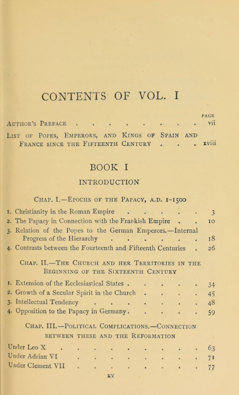 PAGE Author’s Preface ........ vii List of Popes, Emperors, and Kings of Spain and France since the Fifpeenth Century . . . xvüi BOOK I INTRODUCTION ChAP. I.—EpOCHS of THE Papacy, a.d. 1-1500 1. Christianity in the Roman Empire ..... 3 2. The Papacy in Connection with the Frarkish Empire . . 10 3. Relation of the Popes to the German Emperors.—Internal Progress of the Hierarchy . . . . . .18 4. Contrasts between the Fourteenth and Fifteenth Centuries . 26 Chap. II.—The Church and her Territories in the BEGINNING of THE SiXTEENTH CENTURY 1. Extension of the Ecclesiastical States . 2. Growth of a Secular Spirit in the Church 3. Intellectual Tendency 4. Opposition to the Papacy in Germany. 34 45 48 59 Chap. III.—Political Complications.—Connection BETWEEN THESE AND THE REFORMATION Umler Leo X . . . . Under Adrian VI Under Clement VII xy 63 71 77