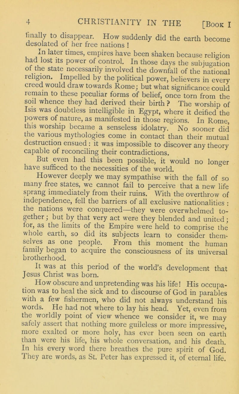 finally to disappear. How suddenly did the earth become desolated of her free nations ! j.n latei times, empires have been shaken because religion had lost its power of control. In those days the subjugation of the state necessarily involved the downfall of the national leligion. Impelled by the political power, believers in every creed would draw towards Rome; but what significance could leniain to these peculiar forms of belief, once torn from the soll whence they had derived their birth ? The worship of Isis was doubtless intelligible in Egypt, where it deified the powers of nature, as manifested in those regions. In Rome, this worship became a senseless idolatry. No sooner did the various mythologies come in contact than their mutual destruction ensued : it was impossible to discover any theory capable of reconciling their contradictions. But even had this been possible, it would no longer have sufficed to the necessities of the world. However deeply we may sympathise with the fall of so many free States, we cannot fall to perceive that a new life sprang immediately from their ruins. With the overthrow of independence, feil the barriers of all exclusive nationalities : the nations were conquered—they were overwhelmed to- gether; but by that very act were they blended and united; for, as the limits of the Empire were held to comprise ihe whole earth, so did its subjects learn to consider them- selves as one people. From this moment the human family began to acquire the consciousness of its universal brotherhood. It was at this period of the world’s development that Jesus Christ was born. How obscure and unpretending was his life! His occupa- tion was to heal the sick and to discourse of God in parables with a few fishermen, who did not always understand his words. He had not where to lay his head. Yet, even from the worldly point of view whence we consider it, we may safely assert that nothing more guileless or more impressive, more exalted or more holy, has ever been seen on earth than were his life, his whole conversation, and his death. In his every word there breathes the pure spirit of God. They are words, as St. Peter has expressed it, of eternal life.