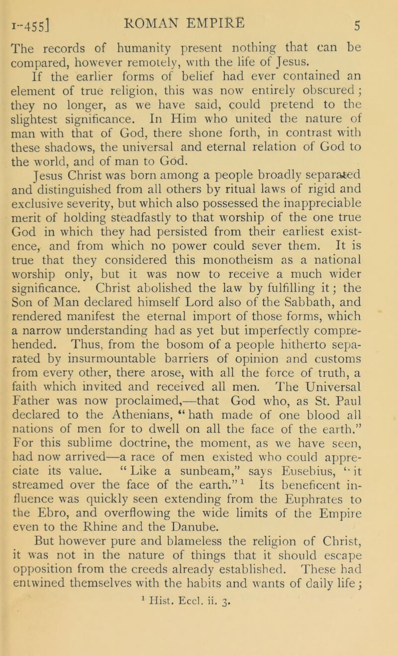 The records of hiimanity present nothing that can be compared, however remoiely, with the life of Jesus. If the earlier forms of belief had ever contained an element of true religion, this was now entirely obscured ; they no longer, as we have said, could pretend to the slightest significance. In Hirn who united the nature of man with that of God, there shone forth, in contrast with these shadows, the universal and eternal relation of God to the World, and of man to God. Jesus Christ was born among a people broadly separated and distinguished from all others by ritual laws of rigid and exclusive severity, but which also possessed the inappreciable merit of holding steadfastly to that worship of the one true God in which they had persisted from their earliest exist- ence, and from which no power could sever them. It is true that they considered this monotheism as a national worship only, but it was now to receive a much wider significance. Christ abolished the law by fulfilling it; the Son of Man declared himself Lord also of the Sabbath, and rendered manifest the eternal Import of those forms, which a narrow understanding had as yet but imperfectly compre- hended. Thus, from the bosom of a people hitherto sepa- rated by insurmountable barriers of opinion and customs from every other, there arose, with all the force of truth, a faith which invited and received all men. The Universal Father was now proclaimed,—that God who, as St. Paul declared to the Athenians, “ hath made of one blood all nations of men for to dwell on all the face of the earth.” For this sublime doctrine, the moment, as we have seen, had now arrived—a race of men existed who could appre- ciate its value. “ Like a sunbeam,” says Eusebius, ‘‘ it streamed over the face of the earth.” ^ Its beneficent in- fluence was quickly seen extending from the Euphrates to the Ebro, and overflowing the wide limits of the Empire even to the Rhine and the Danube. But however pure and blameless the religion of Christ, it was not in the nature of things that it should escape Opposition from the creeds already established. These had entwined themselves with the habits and wants of daily life j * Hist. Eccl. ii. 3.