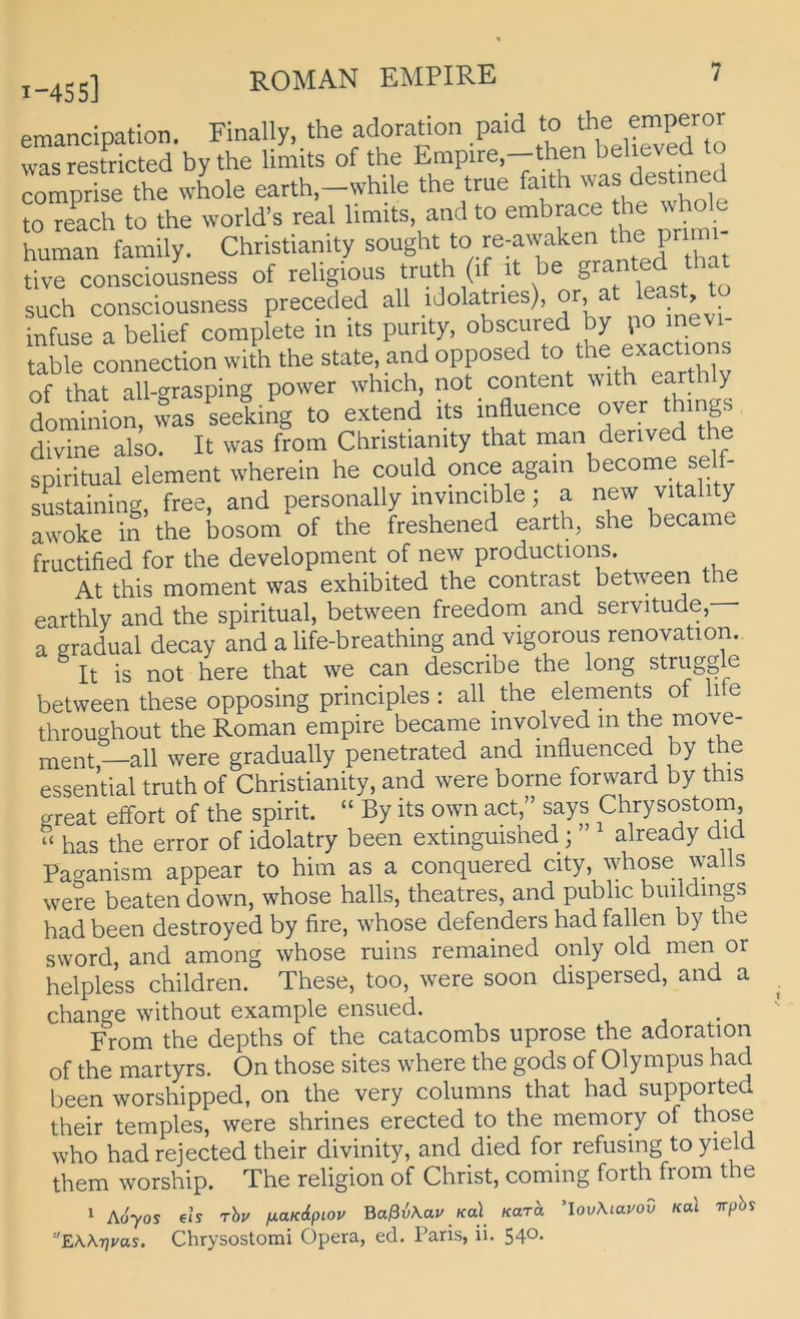 I-4S5] emandpation. Finally, the adoration paid to emperor was restricted bythe limits of the Empire,—then believed to se tt wLle earth.-whUe the true faith was destmed to reach to the world’s real limits, and to embrace the w human family. Christianity sought to re-awaken the pnm dve consdou'ness of reUgious truth (if it be granted thm such consciousness preceded all idolatries) or at '“st, infuse a belief complete m its purity, ^ exactions table Connection with the state, and opposed to the exactions of that all-orasping power which, not content \vith earth y don'ln waTLeiing to extend its inüuence over things divine also. It was from Christianity that man derived the spiritual element wherein he could once again become se - sustaining, free, and personally invmcible; a new vitality awoke in the bosom of the freshened earth, she became fructified for the development of new productions. At this moment was exhibited the contrast between the earthly and the spiritual, between freedom and servitude, a gradual decay and a life-breathing and vigorous renovation. It is not here that we can describe the long struggle between these opposing principles : all the elements of hfe throughout the Roman empire became involved m the move- ment—all were gradually penetrated and influenced by the essential truth of Christianity, and were borne forward by this great effort of the spirit. “ By its own act,” says Chrysostom, ‘‘ has the error of idolatry been extmguished; already did Pa^^anism appear to him as a conquered city, whose walls were beaten down, whose halls, theatres, and public buildmgs had been destroyed by fire, whose defenders had fallen by the sword, and among whose ruins remained only old men or helpless children. These, too, were soon dispersed, and a change without example ensued. From the depths of the catacombs uprose the adoration of the martyrs. On those sites where the gods of Olympus had been worshipped, on the very columns that had supported their temples, were shrines erected to the memory of t^^se who hadrejected their divinity, and died for refusing toyield them worship. The religion of Christ, coming forth from the 1 Aoyos €«s rhv fj.aKdpiov Baßv\au Ka\^ Kara ’lovMavod Kal Trpbi