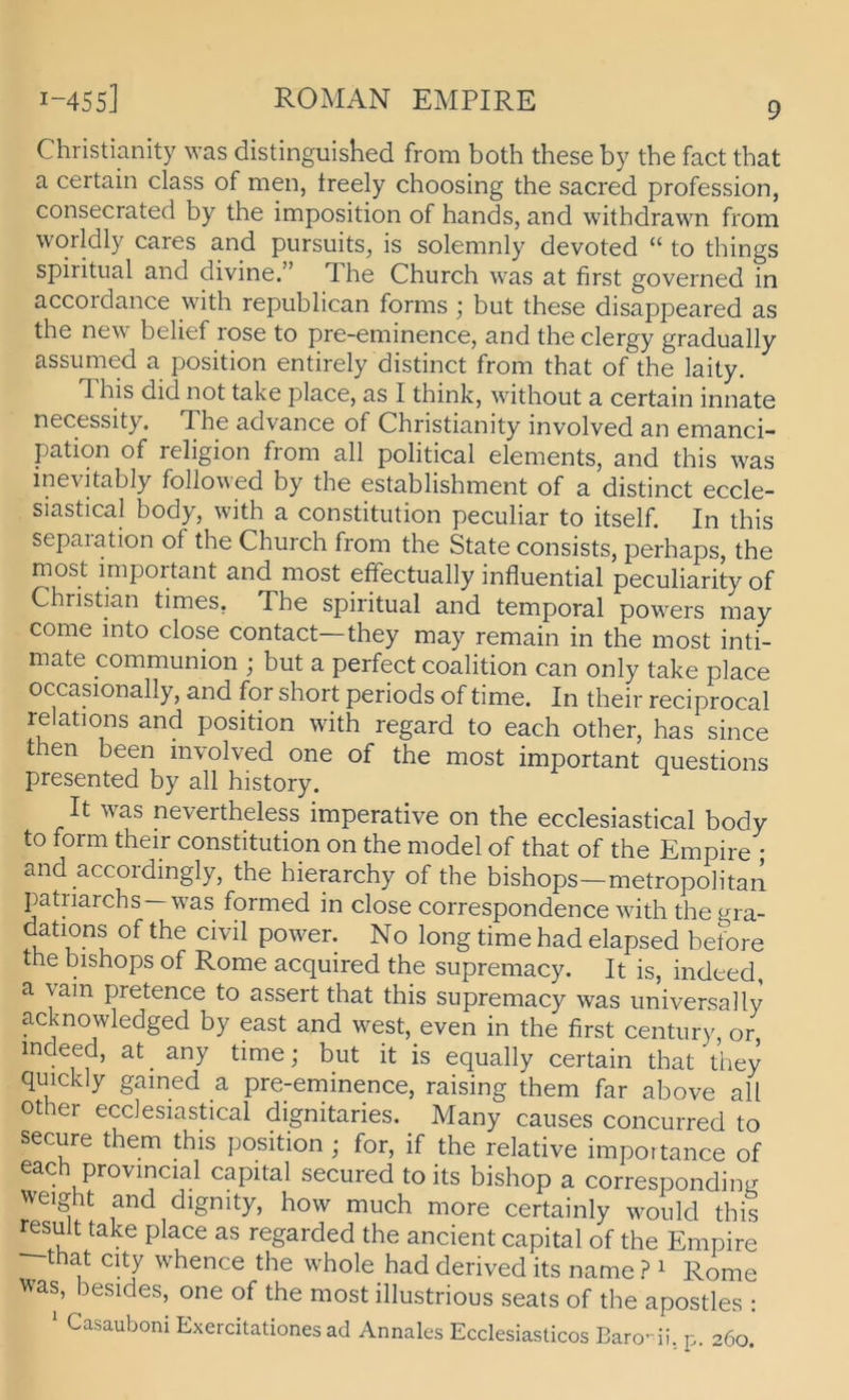 Christianity was distinguished from both these by the fact tbat a certain dass of men, Ireely choosing the sacred profession, consecrated by the imposition of hands, and withdrawn from worldly cares and pursuits, is solemnly devoted “ to things spiritual and divine.” The Church was at first governed in accordance with republican forms ; but these disappeared as the new belief rose to pre-eminence, and the clergy gradually assiimed a position entirely distinct from that of the laity. This did not take place, as I think, without a certain innate necessity, The advance of Christianity involved an emanci- pation of religion from all political elements, and this was ine\itably followed by the establishment of a distinct eccle- siastical body, with a Constitution peculiar to itself. In this sepaiation of the Church from the State consists, perhaps, the most important and most effectually influential peculiarity of Christian times, The spiritual and temporal powers may come into dose contact—they may remain in the most inti- mate communion j but a perfect coalition can only take place occasionally, and for short periods of time. In their reciprocal relations and position with regard to each other, has since then been mvolved one of the most important questions presented by all history. It was nevertheless imperative on the ecclesiastical body to form their Constitution on the model of that of the Empire • and accordingly, the hierarchy of the bishops—metropolitan Patriarchs—was formed in dose correspondence with the gra- dations of the civil power. No long time had elapsed betöre the bishops of Rome acquired the supremacy. It is, indeed, a yain pretence to assert that this supremacy was universally acknowledged by east and west, even in the first Century or indeed, at_ any time; but it is equally certain that they quickly gained a pre-eminence, raising them far above all other ecclesiastical dignitaries. Many causes concurred to secure them this position ; for, if the relative importance of eac provincial Capital secured to its bishop a corresponding 'veight and dignity, how much more certainly would this result take place as regarded the ancient Capital of the Empire that City whence the whole had derived its name ? ^ Rome was, besides, one of the most illustrious seats of the apostles : ' Casauboni Exercitationes ad Annales Ecclesiasticos Barodi, p. 260.