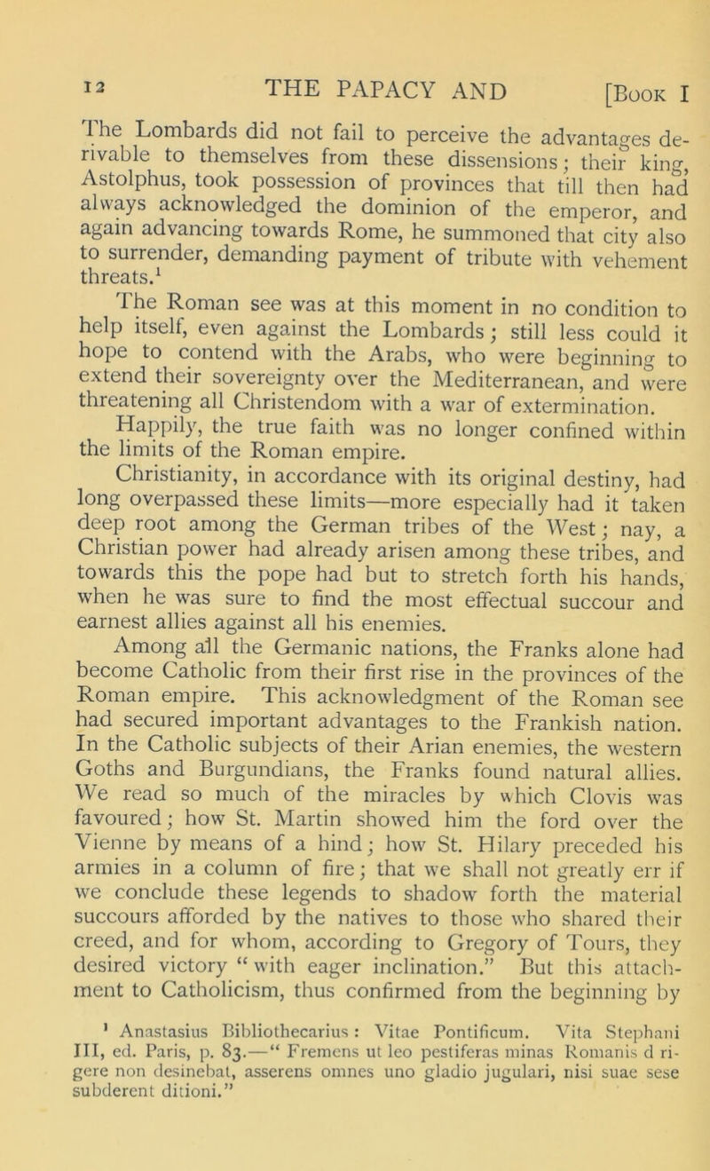 Ihe Lombards did not fail to perceive the advantages de- rivable to themselves from these dissensions; their king, Astolphus, took possession of provinces that tili then had always acknowledged the dominion of the emperor, and again advancing towards Rome, he summoned that city also to surrender, demanding payment of tribute with vehement threatsd The Roman see was at this moment in no condition to help itself, even against the Lombards; still less could it hope to contend with the Arabs, who were beginning to extend their sovereignty over the Mediterranean, and \vere threatening all Christendom with a war of extermination. Happily, the true faith was no longer confined within the limits of the Roman empire. Christianity, in accordance with its original destiny, had long overpassed these limits—more especially had it taken deep root among the German tribes of the West; nay, a Christian power had already arisen among these tribes, and towards this the pope had but to Stretch forth his hands, when he was sure to find the most elfectual succour and earnest allies against all his enemies. Among all the Germanic nations, the Franks alone had become Catholic from their first rise in the provinces of the Roman empire. This acknowledgment of the Roman see had secured important advantages to the Frankish nation. In the Catholic subjects of their Arian enemies, the western Goths and Burgundians, the Franks found natural allies. We read so much of the miracles by which Clovis was favouredj how St. Martin showed him the ford over the Vienne by means of a hindj how St. Hilary preceded his armies in a column of fire; that we shall not greatly err if we conclude these legends to shadow forth the material succours afforded by the natives to those who shared their creed, and for whom, according to Gregory of Tours, they desired victory “ with eager inclination.” But this attach- ment to Catholicism, thus confirmed from the beginning by ' Anastasius Bibliothecarius : Vitae Pontificum. Vita Stephani III, ed. Paris, p. 83.—“ Fremcns ut leo pestiferas minas Romanis d ri- gere non desinebat, asserens omnes uno gladio jugulari, nisi suae sese subderent ditioni.”