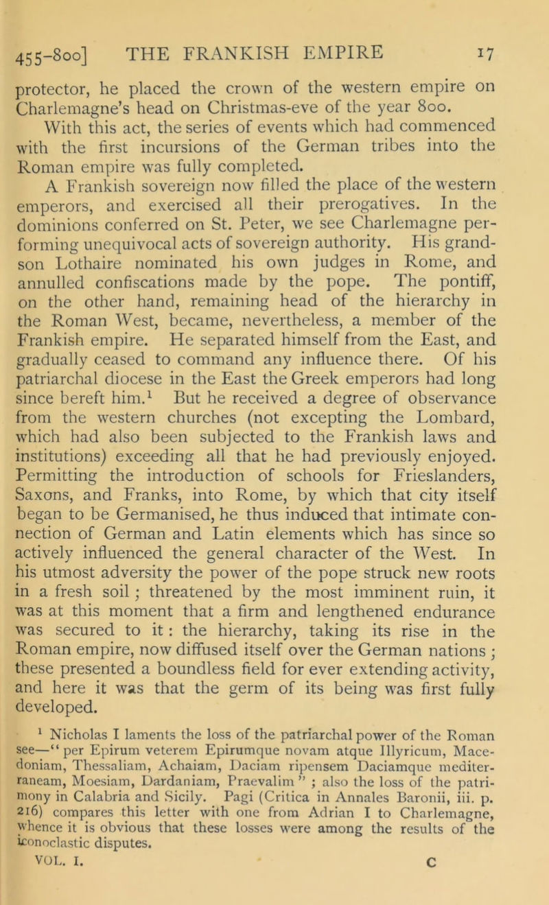 protector, he placed the crown of the Western empire on Charlemagne’s head on Christmas-eve of the year 800. With this act, the series of events which had commenced with the first incursions of the German tribes into the Roman empire was fully completed. A Frankish sovereign now filled the place of the Western emperors, and exercised all their prerogatives. In the dominions conferred on St. Peter, we see Charlemagne per- forming imequivocal acts of sovereign authority. His grand- son Lothaire nominated his own jiidges in Rome, and annulled confiscations made by the pope. The pontiff, on the other hand, remaining head of the hierarchy in the Roman West, became, nevertheless, a member of the Frankish empire. He separated himself from the East, and gradually ceased to command any influence there. Of his patriarchal diocese in the East the Greek emperors had long since bereft him.^ But he received a degree of observance from the western churches (not excepting the Lombard, which had also been subjected to the Frankish laws and institutions) exceeding all that he had previously enjoyed. Permitting the introduction of schools for Frieslanders, Saxons, and Franks, into Rome, by which that city itself began to be Germanised, he thus induced that intimate Con- nection of German and Latin elements which has since so actively influenced the geneml character of the West. In his utmost adversity the power of the pope Struck new roots in a fresh soil; threatened by the most imminent ruin, it was at this moment that a firm and lengthened endurance was secured to it: the hierarchy, taking its rise in the Roman empire, now diffused itself over the German nations ; these presented a boundless field for ever extending activity, and here it was that the germ of its being was first fully developed. ^ Nicholas I laments the loss of the patriarchal power of the Roman see—“per Epirum veterem Epirumque novam atque Illyricum, Mace- doniam, Thessaliam, Achaiam, Daciam ripensem Daciamque mediter- raneam, Moesiam, Dardaniam, Praevalim ” ; also the loss of the patri- niony in Calabria and Sicily. Pagi (Critica in Annales Baronii, iii. p. 216) compares this letter with one from Adrian I to Charlemagne, whence it is obvious that these losses were among the results of the iconoclastic disputes. VüL. I. C
