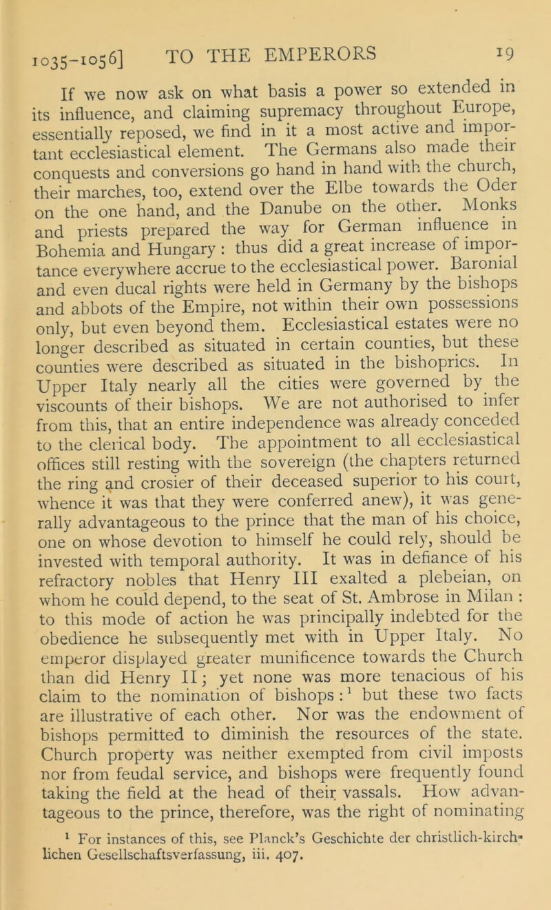 J025—1056] TO THü. EMPERORS If Ave now ask on what basis a power so extended in its influence, and claiming supremacy throughout Europe, essentially reposed, we find in it a most active and impor- tant ecclesiastical element. The Germans also made their conquests and conversions go hand in hand with the church, their marches, too, extend over the Elbe towards the Oder on the one hand, and the Danube on the other. Monks and priests prepared the way for German influence in Bohemia and Hungary : thus did a great increase of impor- tance everywhere accrue to the ecclesiastical power. Baronial and even ducal rights were held in Germany by the bishops and abbots of the Empire, not within their own possessions only, but even beyond them. Ecclesiastical estates were no longer described as situated in certain counties, but these counties were described as situated in the bishoprics. In Upper Italy nearly all the eitles were governed by_ the viscounts of their bishops. We are not aulhorised to infer from this, that an entire independence was already conceded to the cleiical body. The appointment to all ecclesiastical Offices still resting with the sovereign (ihe chapters returned the ring jjnd crosier of their deceased superior to his coui t, whence it was that they were conferred anew), it \yas gene- rally advantageous to the prince that the man of his choice, one on whose devotion to himself he could rely, should be invested with temporal authority. It was in defiance of his refractory nobles that Henry III exalted a plebeian, on whom he could depend, to the seat of St. Ambrose in Milan : to this mode of action he was principally indebted for the obedience he subsequently met with in Upper Italy. No emperor displayed greater munificence towards the Church than did Henry II; yet none was more tenacious of his Claim to the nomination of bishops : ^ but these two facts are illustrative of each other. Nor was the endowment of bishops permitted to diminish the resources of the state. Church property was neither exempted from civil imposts nor from feudal Service, and bishops were frequently found taking the field at the head of their vassals. How advan- tageous to the prince, therefore, was the right of nominating ' For instances of this, see Planck’s Geschichte der christlich-kirch* liehen Gesellschaftsverfassung, iii. 407.