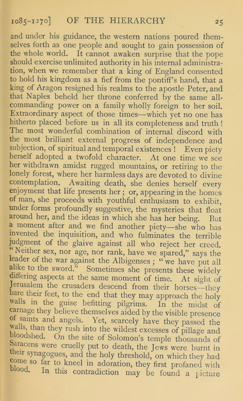 1085-1270] OF THE HIERARCHY and under his guidance, the Western nations poured them- selves forth as one people and sought to gain possession of the whole world. It cannot awaken surprise that the pope should exercise unlimited authority in his internal administra- tion, when we remember that a king of England consented to hold his kingdom as a fief from the pontiff’s hand, that a king of Aragon resigned his realms to the apostle Peter, and that Naples beheld her throne conferred by the same all- commanding power on a family wholly foreign to her soil. Extraordinary aspect of those times—which yet no one has hitherto placed before iis in all its completeness and truth ! The most wonderful combination of internal discord with the most brilliant external progress of independence and siibjection, of spiritual and temporal existences ! Even piety herseif adopted a twofold character. At one time we see her withdrawn amidst riigged mountains, or retiring to the lonely forest, where her harmless days are devoted to divine contemplation. Awaiting death, she denies herseif every enjoyment that life presents her; or, appearing in the homes of man, she proceeds with youthful enthusiasm to exhibit, under forms profoundly suggestive, the mysteries that float around her, and the ideas in which she has her being. But a moment after and we find another piety—she who has invented the Inquisition, and who fulminates the terrible judgment of the glaive against all who reject her creed. “Neither sex, nor age, nor rank, have we spared,” says the leader of the war against the Albigenses ; “ we have put all alike to the sword.” Sometimes she presents these widely differing aspects at the same moment of time. At sight of Jerusalem the crusaders descend from their horses—they bare their feet, to the end that they may approach the holy Walls in the guise befitting pilgrims. In the midst of carnage they believe themselves aided by the visible presence ot saints and angels. Yet, scarcely have they passed the Walls than they rush into the wildest excesses of pillage and Dloodshed. On the site of Solomon’s temple thousands of aracens were cruelly put to death, the Jews were burnt in cir synagogues, and the holy threshold, on which they had come so far to kneel in adoration, they first profaned with . In this contradiction may be found a picture