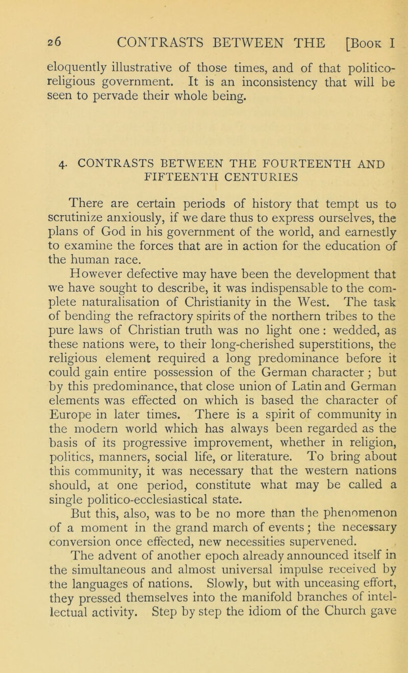 eloquently illustrative of those times, and of that politico- religious government. It is an inconsistency that will be seen to pervade their whole being. 4. CONTRASTS BETWEEN THE FOURTEENTH AND FIFTEENTH CENTURIES There are certain periods of history that tempt us to scrutinize anxiously, if we dare thus to express ourselves, the plans of God in his government of the world, and earnestly to examine the forces that are in action for the education of the human race. However defective may have been the development that we have sought to describe, it was indispensable to the com- plete naturalisation of Christianity in the West. The task of bending the refractory spirits of the northern tribes to the pure laws of Christian truth was no light one : wedded, as these nations were, to their long-cherished superstitions, the religious element required a long predominance before it could gain entire possession of the German character; but by this predominance, that dose union of Latin and German elements was effected on which is based the character of Europe in later times. There is a spirit of community in the modern world which has always been regarded as the basis of its progressive improvement, whether in religion, politics, manners, social life, or literature. To bring about this community, it was necessary that the Western nations should, at one period, constitute what may be called a single politico-ecclesiastical state. But this, also, was to be no more than the phenomenon of a moment in the grand march of events; the necessary conversion once effected, new necessities supervened. The advent of another epoch already announced itself in the simultaneous and almost universal impulse received by the languages of nations. Slowly, but with unceasing effort, they pressed themselves into the manifold branches of intel- lectual activity. Step by Step the idiom of the Church gave