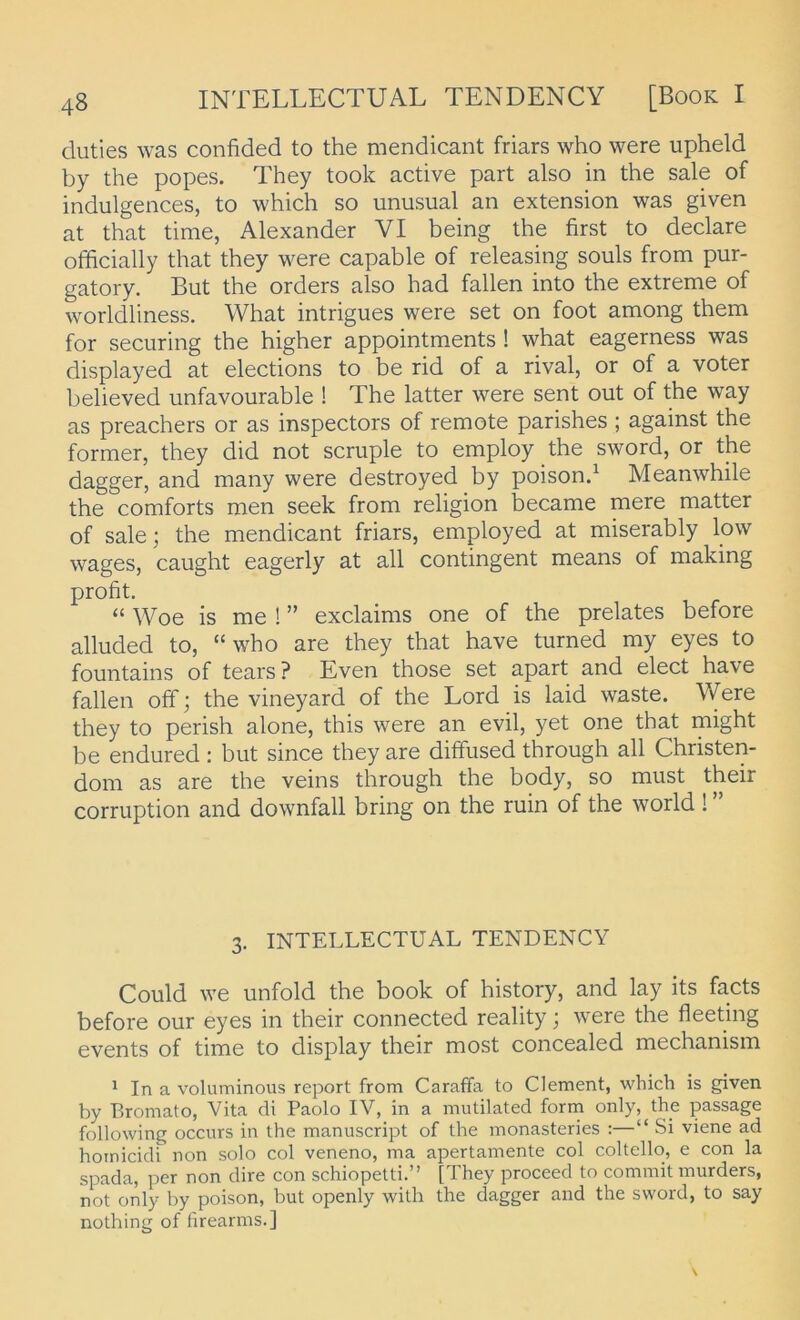 duties was confided to the mendicant friars who were upheld by the popes. They took active part also in the sale of indulgences, to which so unusual an extension was given at that time, Alexander VI being the first to declare officially that they were capable of releasing souls from pur- gatory, But the Orders also had fallen into the extreme of worldliness. What intrigues were set on foot among them for securing the higher appointments ! what eagerness was displayed at elections to be rid of a rival, or of a voter believed unfavourable ! The latter were sent out of the way as preachers or as inspectors of remote parishes ; against the former, they did not scruple to employ the sword, or the dagger, and many were destroyed by poisond Meanwhile the comforts men seek from religion became mere matter of sale; the mendicant friars, employed at miserably low wages, caught eagerly at all contingent means of making profit. “ Woe is me ! ” exclaims one of the prelates before alluded to, “who are they that have turned my eyes to fountains of tears ? Even those set apart and elect have fallen off; the vineyard of the Lord is laid waste. Were they to perish alone, this were an evil, yet one that might be endured : but since they are diffused through all Christen- dom as are the veins through the body, so must their corruption and downfall bring on the ruin of the world ! ” 3. INTELLECTUAL TENDENCY Could we unfold the book of history, and lay its facts before our eyes in their connected reality; were the fleeting events of time to display their most concealed mechanism ^ In a voluminous report from CarafFa to Clement, whicb is given by Bromato, Vita di Paolo IV, in a mutilated form only, the passage following occurs in the manuscript of the monasteries :—“ Si viene ad homicidi non solo col veneno, ma apertamente col coltello, e con la spada, per non dire con schiopetti.” [They proceed to commit murders, not only by poison, but openly with the dagger and the sword, to say nothing of firearms.]