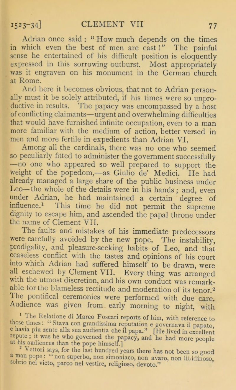 Adrian once said : “ How much depends on the times in which even the best of men are cast! ” The painful sense he entertained of his difhcult position is eloquently expressed in this sorrowing oiitburst. Most appropriately was it engraven on his monument in the German church at Rome. And here it becomes obvious, that not to Adrian person- ally must it be solely attributed, if his times were so unpro- ductive in results. The papacy was encompassed by a host of conflicting claimants—urgent and overwhelming difficulties that would have furnished infinite occupation, even to a man more familiär with the medium of action, better versed in men and more fertile in expedients than Adrian VI. Among all the cardinals, there was no one who seemed so peculiarly fitted to administer the government successfully —no one who appeared so well prepared to support the weight of the popedom,—as Giulio de’ Medici. He had already managed a large share of the public business under Leo—the whole of the details were in his hands; and, even under Adrian, he had maintained a certain degree of influence.^ This time he did not permit the supreme dignity to escape him, and ascended the papal throne under the name of Clement VII. The faults and mistakes of his immediate predecessors were carefully avoided by the new pope. The instability, prodigality, and pleasure-seeking habits of Leo, and that ceaseless conflict with the tastes and opinions of his court into which Adrian had suffered himself to be drawn, were all eschewed by Clement VII. Every thing was arranged with the utmost discretion, and his own conduct was remark- able for the blameless rectitude and moderation of its tenor.2 The pontifical ceremonies were performed with due care. Audience was given from early morning to night, with ^ The Relatione di Marco Foscari reports of him, with reference to those times: “ Stava con grandissima reputation e governava il papato e havia piu zente alla sua audientia che il papa.” [He Hved in excellent repute ; it was he who governed the papacy, and he had more people at his audiences than the pope himself.] ^ Vettori says, for the last hundred years there has not been so good a man pope : “ non superbo, non simoniaco, non avaro, non libidinoso, Sübrio nel victo, parco nel vestire, religioso, devoto.”