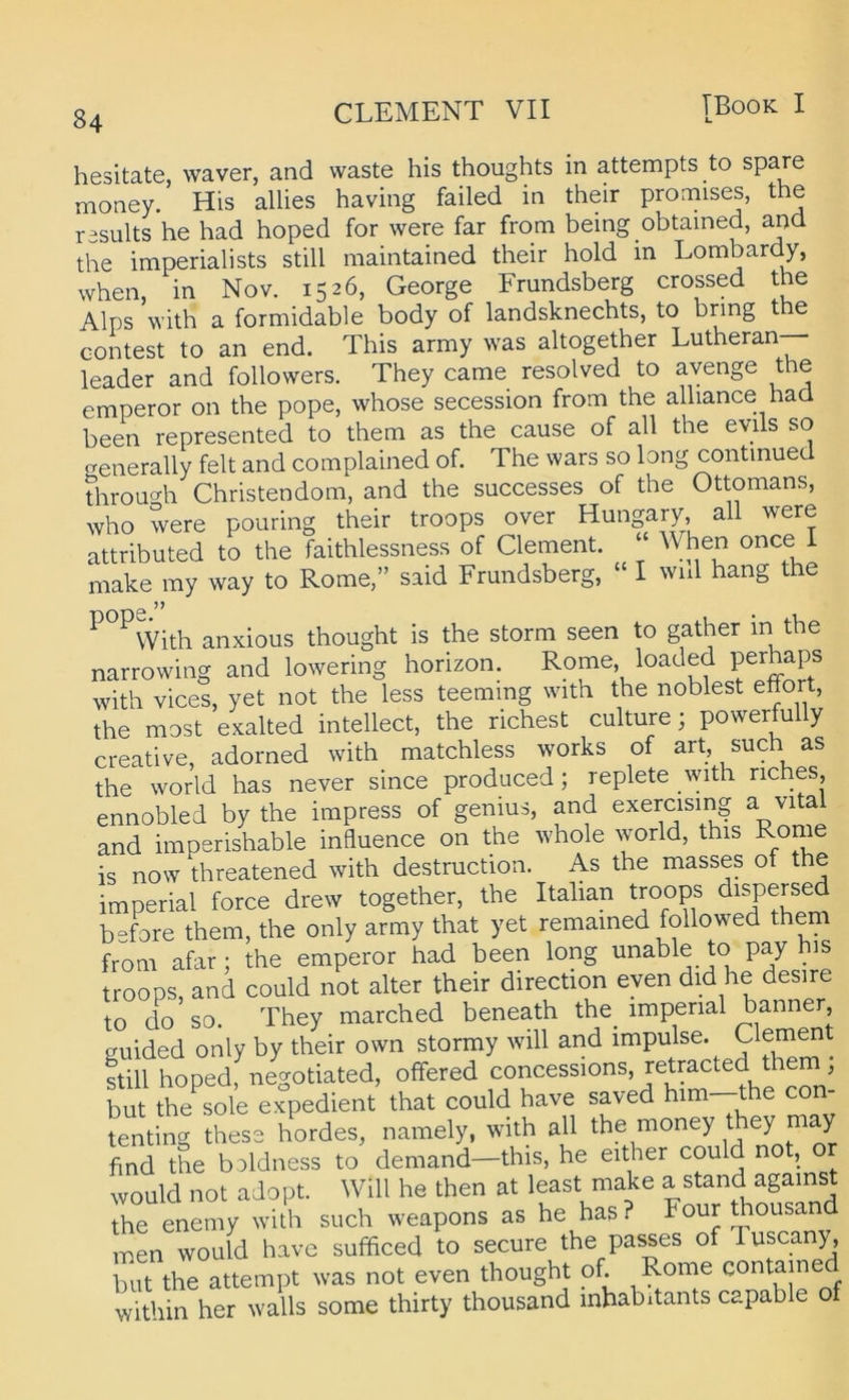 u 84 hesitate, waver, and waste his thoughts in attempts to spare money. His allies having failed in their promises, the rasults he had hoped for were far from being obtained, and the imperialists still maintained their hold in Lombardy, when, in Nov. 1526, George Frundsberg crossed the Alps with a formidable body of landsknechts, to bring the contest to an end. This army was altogether Lutheran— leader and followers. They came resolved to avenge the emperor on the pope, whose secession from the alhance had been represented to them as the cause of all the evils so uenerally feit and complained of. The wars so long continued throu^^h Christendom, and the successes of the Ottomans, who were pouring their troops over Hungary all were attributed to the faithlessness of Clement. When once ^ make my way to Rome,” said Frundsberg, “ I wul hang the ^ ^With anxious thought is the storm seen to gather in the narrowing and lowering horizon. Rome, loaded perhaps with vices, yet not the less teemmg with the noblest effort, the most exalted intellect, the riebest culture; powerfully Creative, adorned with matchless works of art, such as the World has never since produced; replete with riches, ennobled by the impress of genius, and exercising a vital and imperishable influence on the whole world, this Rome is now threatened with destruction. As the masses of the imperial force drew together, the Itahan troops ^i^Persed before them, the only army that yet remained followed them from afar; the emperor had been long unable to pay bis troops, and could not alter their direction eyen did he desire to do so. They marched beneath the_ imperial banner, guided only by their own stormy will and impulse. Clement ftill hoped, negotiated, offered concessions, retracted them ^ but the sole expedient that could have saved him—the con- tenting thess hordes, namely, with aU the money they may find the boldness to demand—this, he either could n , would not adopt. Will he then at least make a stand against The enemy wUh such weapons as he has? Four thousand men would have sufficed to secure the passes of Tuscany, but the attempt was not even thought of. Rome contained within her walls some thirty thousand inhabitants capable of