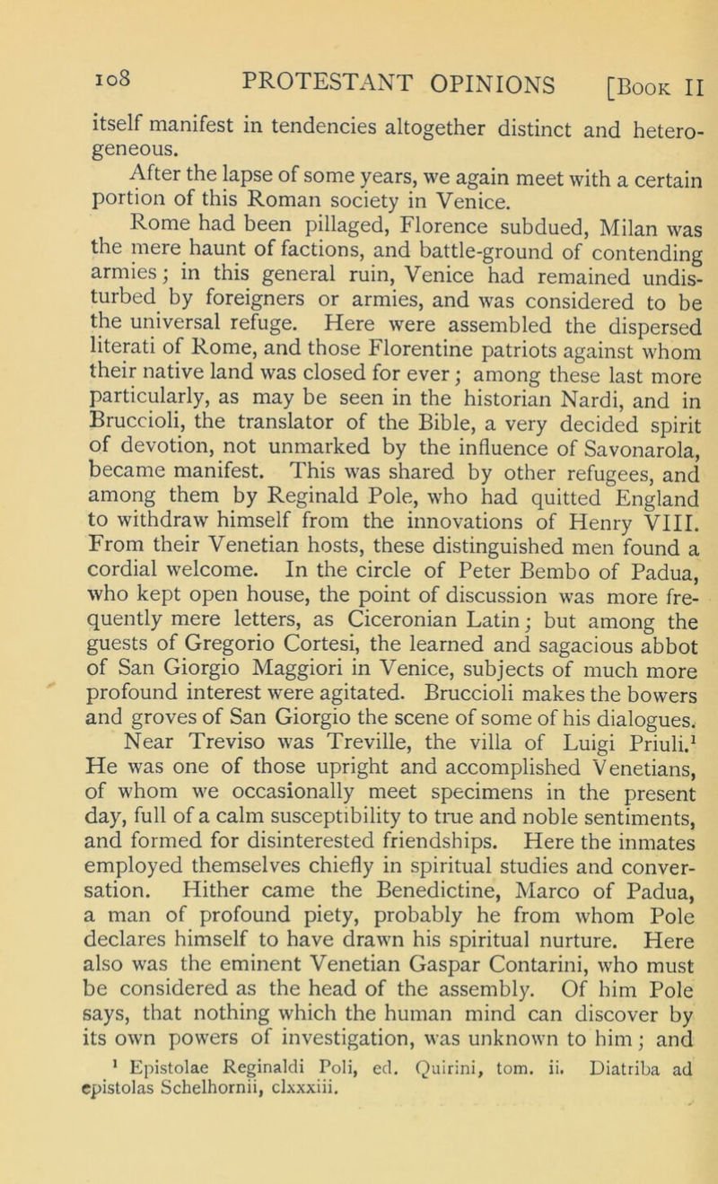 itself manifest in tendencies altogether distinct and hetero- geneous. After the lapse of some years, we again meet with a certain portion of this Roman society in Venice. Rome had been pillaged, Florence subdued, Milan was the mere bannt of factions, and battle-ground of contending armies; in this general ruin, Venice had remained imdis- turbed by foreigners or armies, and was considered to be the universal refuge. Here were assembled the dispersed literati of Rome, and those Florentine patriots against whom their native land was closed for ever; among these last more particularly, as may be seen in the historian Nardi, and in Bruccioli, the translator of the Bible, a very decided spirit of devotion, not unmarked by the influence of Savonarola, became manifest. This was shared by other refugees, and among them by Reginald Pole, who had quitted England to withdraw himself from the innovations of Henry VIII. From their Venetian hosts, these distinguished men found a cordial welcome. In the circle of Peter Bembo of Padua, who kept open house, the point of discussion was more fre- quently mere letters, as Ciceronian Latin; but among the guests of Gregorio Cortesi, the learned and sagacious abbot of San Giorgio Maggiori in Venice, subjects of much more profound interest were agitated. Bruccioli makes the bowers and groves of San Giorgio the scene of some of his dialogues. Near Treviso was Treville, the villa of Luigi Priuli.^ He was one of those upright and accomplished Venetians, of whom we occasionally meet specimens in the present day, full of a calm susceptibility to tme and noble sentiments, and formed for disinterested friendships. Here the inmates employed themselves chiefly in spiritual studies and conver- sation. Hither came the Benedictine, Marco of Padua, a man of profound piety, probably he from whom Pole declares himself to have drawn his spiritual nurture. Here also was the eminent Venetian Gaspar Contarini, who must be considered as the head of the assembly. Of him Pole says, tbat nothing which the human mind can discover by its own powers of investigation, was unknown to him; and ^ Epistolae Reginaldi Poli, ed. Quirini, tom. ii. Diatriba ad cpistolas Schelhornii, clxxxiii.