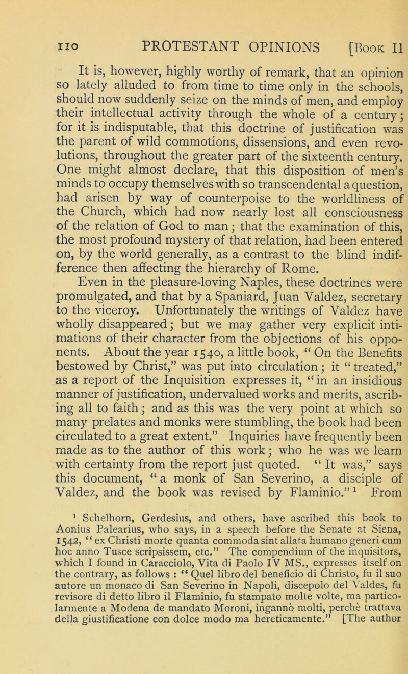 It is, however, highly worthy of remark, that an opinion so lately alluded to from time to time only in the schools, should now suddenly seize on the minds of men, and employ their intellectual activity through the whole of a Century; for it Is indisputable, that this doctrine of justification was the parent of wild commotions, dissensions, and even revo- lutions, throughout the greater part of the sixteenth Century. One might almost declare, that this disposition of men’s minds to occupy themselveswith so transcendental aquestion, had arisen by way of counterpoise to the worldliness of the Church, which had now nearly lost all consciousness of the relation of God to man; that the examination of this, the most profound mystery of that relation, had been entered on, by the world generally, as a contrast to the blind indif- ference then affecting the hierarchy of Rome. Even in the pleasure-loving Naples, these doctrines were promulgated, and that by a Spaniard, Juan Valdez, secretary to the viceroy. Unfortunately the writings of Valdez have wholly disappeared; but we may gather very explicit inti- mations of their character from the objections of his oppo- nents. About the year 1540, a little book, “ On the Benefits bestowed by Christ,” was put into circulation; it “ treated,” as a report of the Inquisition expresses it, “ in an insidious manner of justification, undervalued works and merits, ascrib- ing all to faith; and as this was the very point at which so many prelates and monks were stumbling, the book had been circulated to a great extent.” Inquiries have frequently been made as to the author of this work; who he was we learn with certainty from the report just quoted. “ It was,” says this document, “ a monk of San Severino, a disciple of Valdez, and the book was revised by Flaminio.” ^ From ' Schelborn, Gerdesius, and others, have ascribed this book to Aonius Palearius, who says, in a speech before the Senate at Siena, 1542, “ ex Christi morte quanta commoda sint allafa humano generi cum hoc anno Tusce scripsissem, etc.” The compendium of the inquisitors, which I found in Caracciolo, Vita di Paolo IV MS., expresses itself on the contrary, as follows : “ Quel libro del beneficio di Christo, fu il suo autore un monaco di San Severino in Napoli, discepolo del Valdes, fu revisore di detto libro il Flaminio, fu stampato molte volte, ma partico- larmente a Modena de mandato Moroni, ingannö molti, perche trattava della giustificatione con dolce modo ma hereticamente.” [The author