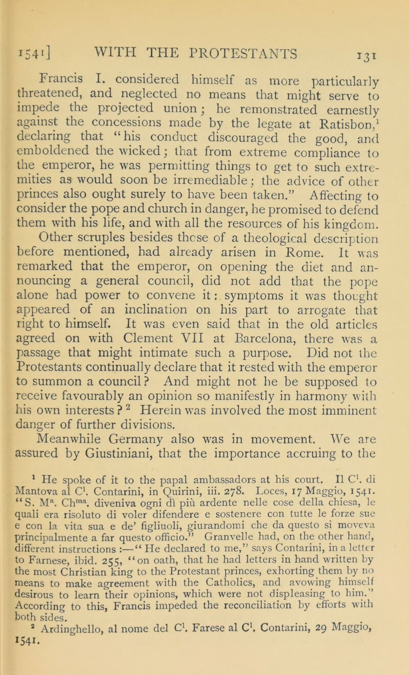 Francis I. considered himself as more particularly threatened, and neglected no means that might serve to impede the projected union; he remonstrated earnestly against the concessions made by the legate at Ratisbon/ declaring that “his conduct discouraged the good, and emboldened the wickedj that from extreme compliance to the emperor, he was permitting things to get to such extre- mities as would soon be irremediable; the advice of other princes also ought surely to have been taken.” Affecting lo consider the pope and church in danger, he promised to defend them with his life, and with all the resources of his kingdom. Other scruples besides thcse of a theological description before mentioned, had already arisen in Rome. It was remarked that the emperor, on opening the diet and an- nouncing a general council, did not add that the pope alone had power to convene it: Symptoms it was thought appeared of an inclination on his part to arrogate that right to himself. It was even said that in the old articles agreed on with Clement VII at Barcelona, there was a passage that might intimate such a purpose. Did not the Protestants continually declare that it rested with the emperor to summon a council ? And might not he be supposed to receive favourably an opinion so manifestly in harmony with his own interests ? ^ Herein was involved the most imminent danger of further divisions. Meanwhile Germany also was in movement. AVe are assured by Giustiniani, that the importance accruing to the ' He spoke of it to the papal ambassadors at his court. II C. di Mantova al C*. Contarini, in Quirini, iii. 278. Loces, 17 Maggio, 1541- “S. M'^. Ch*“. diveniva ogni di piü ardente nelle cose della chiesa, le quali era risoluto di voler difendere e sostenere con tutte le forze sue e con la vita sua e de’ figliuoli, giurandoini che da questo si moveva principalmente a far questo officio.” Granveile had, on the other hand, different instructions :—“ He declared to me,” says Contarini, in a letter to Farnese, ibid. 255, “on oath, that he had letters in hand written by the most Christian king to the Protestant princes, exhorting them by no means to make agreement with the Catholics, and avowing himself desirous to learn their opinions, which were not displeasing to him.” According to this, Francis impeded the reconciliation by efforts with both sides. * Ardinghello, al nome del Ck Farese al Ck Contarini, 29 Maggio, 1541.