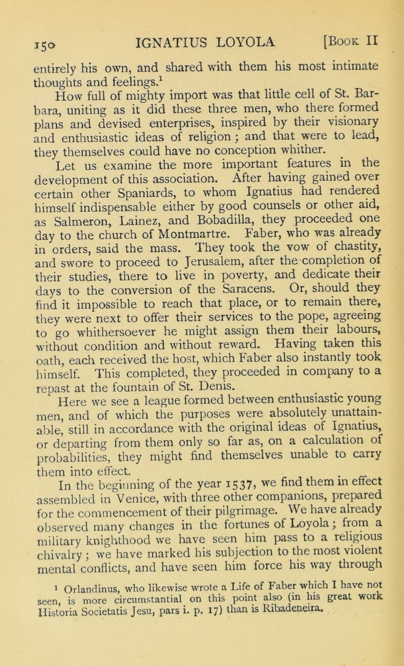entirely his own, and shared with them his most intimate thoughts and feelings.^ How full of mighty Import was that little cell of St. Bar- bara, uniting as it did these three men, who there formed plans and devised enterprises, inspired by their visionary and enthusiastic ideas of religion; and that were to lead, they themselves could have no conception whither. Let US examine the more important features in the development of this association. After having gained over certain other Spaniards, to whom Ignatius had rendered himself indispensable either by good counsels or other aid, as Salmeron, Lainez, and Bobadilla, they proceeded one day to the church of Montmartre. Faber, who was already in Orders, said the mass. They took the vow of chastity, and swore to proceed to Jerusalem, after the completion of their studies, there to live in poverty, and dedicate their days to the conversion of the Saracens. Or, should they find it impossible to reach that place, or to remain there, they were next to offer their Services to the pope, agreeing to go whithersoever he might assign them their labours, without condition and without reward. Having taken this oath, each received the host, which Faber also instantly took himself. This completed, they proceeded in Company to a repast at the fountain of St. Denis. Here we see a league formed between enthusiastic young men, and of which the purposes were absolutely unattain- able, still in accordance with the original ideas of Ignatius, or departing from them only so far as, on a calculation of probabilities, they might find themselves unable to carry them into effect. . ^ ^ In the beginning of the year 1537, we find them in efiect assembled in Venice, with three other companions, prepared for the commencement of their pilgrimage. We have already observed many changes in the fortunes of Loyola; Ijo® ^ military knighthood we have seen him pass to a religious chivalry j we have marked his subjection to the most violent mental confiicts, and have seen him force his way through 1 Orlandinus, who likewise wrote a Life of Faber which I have not seen, is more circumstantial on this point also (in his great work Ilistoria Societatis Jesu, pars i. p. 17) than is Ribadeneira.