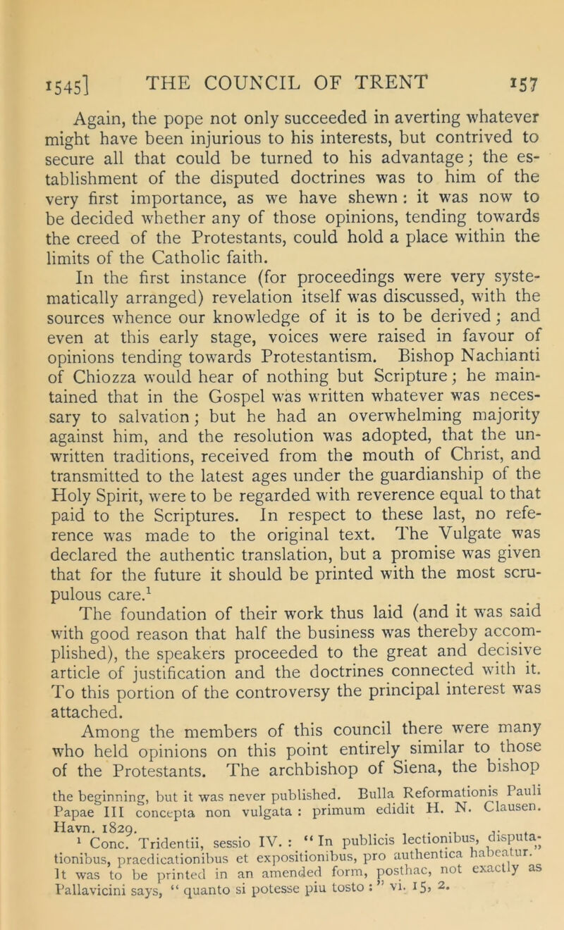 Again, the pope not only succeeded in averting whatever might have been injurious to bis interests, but contrived to secure all that could be turned to bis advantage; the es- tablishment of the disputed doctrines was to him of the very first importance, as we have shewn : it was now to be decided whether any of those opinions, tending towards the creed of the Protestants, could hold a place within the limits of the Catholic faith. In the first instance (for proceedings were very syste- matically arranged) revelation itself was discussed, with the sources whence our knowledge of it is to be derived; and even at this early stage, voices were raised in favour of opinions tending towards Protestantism. Bishop Nachianti of Chiozza would hear of nothing but Scripture; he main- tained that in the Gospel was written whatever was neces- sary to salvation; but he had an overwhelming majority against him, and the resolution was adopted, that the un- written traditions, received from the mouth of Christ, and transmitted to the latest ages under the guardianship of the Holy Spirit, were to be regarded with reverence equal to that paid to the Scriptures. In respect to these last, no refe- rence was made to the original text. The Vulgate was declared the authentic translation, but a promise was given that for the future it should be printed with the most scru- pulous care.^ The foundation of their work thus laid (and it w’as said with good reason that half the business was thereby accom- plished), the Speakers proceeded to the great and decisiye article of justification and the doctrines connected with it. To this portion of the controversy the principal interest was attached. Among the members of this council there were many who held opinions on this point entirely similar to those of the Protestants. The archbishop of Siena, the bishop the beginning, but it was never published. Bulla Reformatioms Pauli Papae III concepta non vulgata : primum edidit H. N. Clausen. Havn. 1829. . j- , 1 Conc. Tridentii, sessio IV. : “ In publicis lectionibus, disputa- tionibus, praedicationibus et expositionibus, pro authentica na )ca ur. It was to be printed in an amenoled form, posthac, not exac y as Pallavicini says, “ quanto si potesse piu tosto : ” vi. i5) 2.