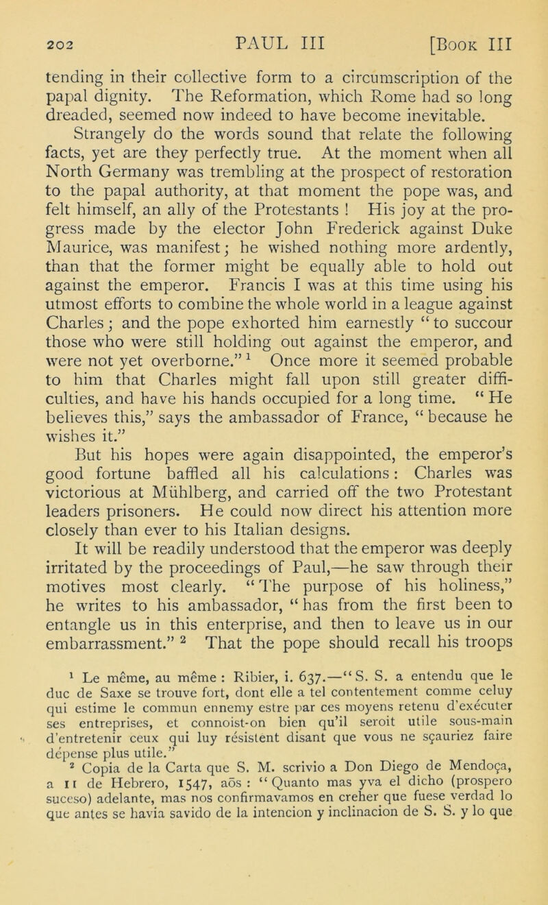 tending in their collective form to a circiimscription of the papal dignity. The Reformation, which Rome had so long dreaded, seemed now indeed to have become inevitable. Strangely do the words sound that relate the following facts, yet are they perfectly true. At the moment when all North Germany was tremhling at the prospect of restoration to the papal authority, at that moment the pope was, and feit himself, an ally of the Protestants ! His joy at the pro- gress made by the elector John Frederick against Duke Maurice, was manifest; he wished nothing more ardently, than that the former might be equally able to hold out against the emperor. Francis I was at this time using his utmost efforts to combine the whole world in a league against Charles; and the pope exhorted him earnestly “ to succour those who were still holding out against the emperor, and were not yet overborne.” ^ Once more it seemed probable to him that Charles might fall upon still greater dififi- culties, and have his hands occupied for a long time. “ He believes this,” says the ambassador of France, “ because he wishes it.” But his hopes were again disappointed, the emperor’s good fortune baffled all his calculations: Charles was victorious at Mühlberg, and carried off the two Protestant leaders prisoners. He could now direct his attention more closely than ever to his Italian designs. It will be readily understood that the emperor was deeply irritated by the proceedings of Paul,—he saw through their motives most clearly. “ The purpose of his holiness,” he writes to his ambassador, “ has from the first been to entangle us in this enterprise, and then to leave us in our embarrassment.” ^ That the pope should recall his troops ' Le meme, au meme : Ribier, i. 637.—“S. S. a entendu que le duc de Saxe se trouve fort, dont eile a tel contentement comme celuy qui estime le commun ennemy estre par ces moyens retenu d’executer ses entreprises, et connoist-on bien qu’il seroit utile sous-main d’entretenir ceux qui luy resistent disant que vous ne S5auriez faire depense plus utile.” * Copia de la Carta que S. M. scrivio a Don Diego de Mendo(ja, a II de Hebrero, 1547, aös : “ Quanto mas yva el dicho (prospero suceso) adelante, mas nos confirmavamos en creher que fuese verdad lo que antes se havia savido de la intencion y inclinacion de S. S. y lo que