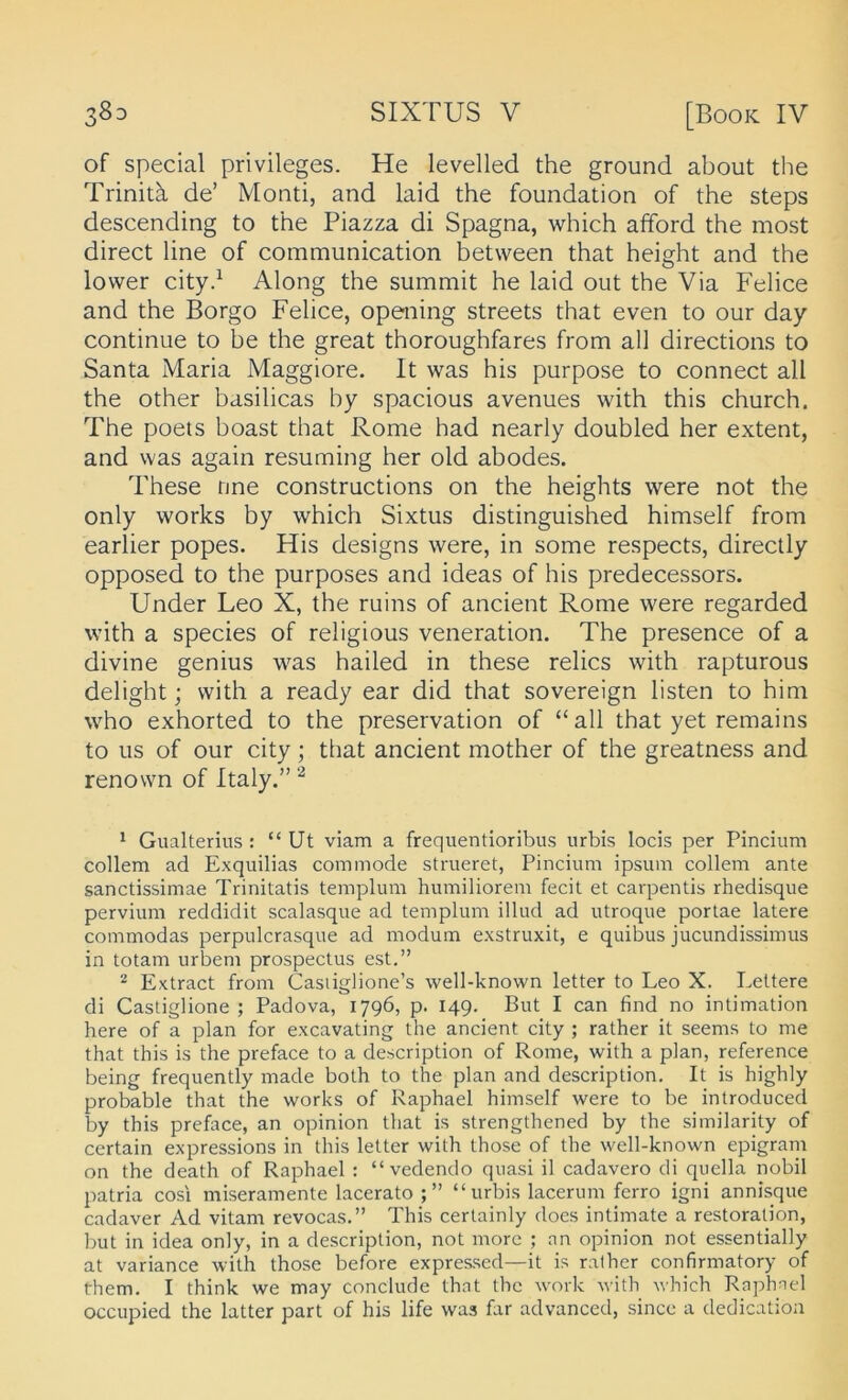 of special Privileges. He levelled the ground about the Trinitä de’ Monti, and laid the foundation of the Steps descending to the Piazza di Spagna, which afford the most direct line of communication between that height and the lower city.^ Along the summit he laid out the Via Felice and the Borgo Felice, opening streets that even to our day continue to be the great thoroughfares from all directions to Santa Maria Maggiore. It was his purpose to connect all the other basilicas by spacious avenues with this church, The poets boast that Rome had nearly doubled her extent, and was again resuming her old abodes. These nne constructions on the heights were not the only works by which Sixtus distinguished himself from earlier popes. His designs were, in some respects, directly opposed to the purposes and ideas of his predecessors. Under Leo X, the ruins of ancient Rome were regarded with a species of religious veneration. The presence of a divine genius was hailed in these relics with rapturous delight; with a ready ear did that sovereign listen to him who exhorted to the preservation of “all that yet remains to US of our city; that ancient mother of the greatness and renown of Italy.” ^ Gualterius : “ Ut viam a frequentioribus urbis locis per Pinciiim collem ad Exquilias commode strueret, Pincium ipsum collem ante sanctissimae Trinitatis templum humiliorem fecit et carpentis rhedisque pervium reddidit scalasque ad templum illud ad utroque portae latere commodas perpulcrasque ad modum e.xstruxit, e quibus jucundissimus in totam urbem prospectus est.” ^ Extract from Casiiglione’s well-known letter to Leo X. Lettere di Castiglione ; Padova, 1796, p. 149. But I can find no intimation here of a plan for excavating the ancient city ; rather it seems to me that this is the preface to a description of Rome, with a plan, reference being frequently made both to the plan and description, It is highly probable that the works of Raphael himself were to be introduced by this preface, an opinion that is strengthened by the similarity of certain expressions in this letter with those of the well-known epigram on the death of Raphael : “vedendo quasi il cadavero di quella nobil patria cosi miseramente lacerato “urbis lacerum ferro igni annisque cadaver Ad vitam revocas,” This certainly does intimate a restoration, but in idea only, in a description, not more ; an opinion not essentially at variance with those before expressed—it is rather confirmatory of them. I think we may conclude that the work with which Raphael occupied the latter part of his life was far advanced, since a dedicatioa