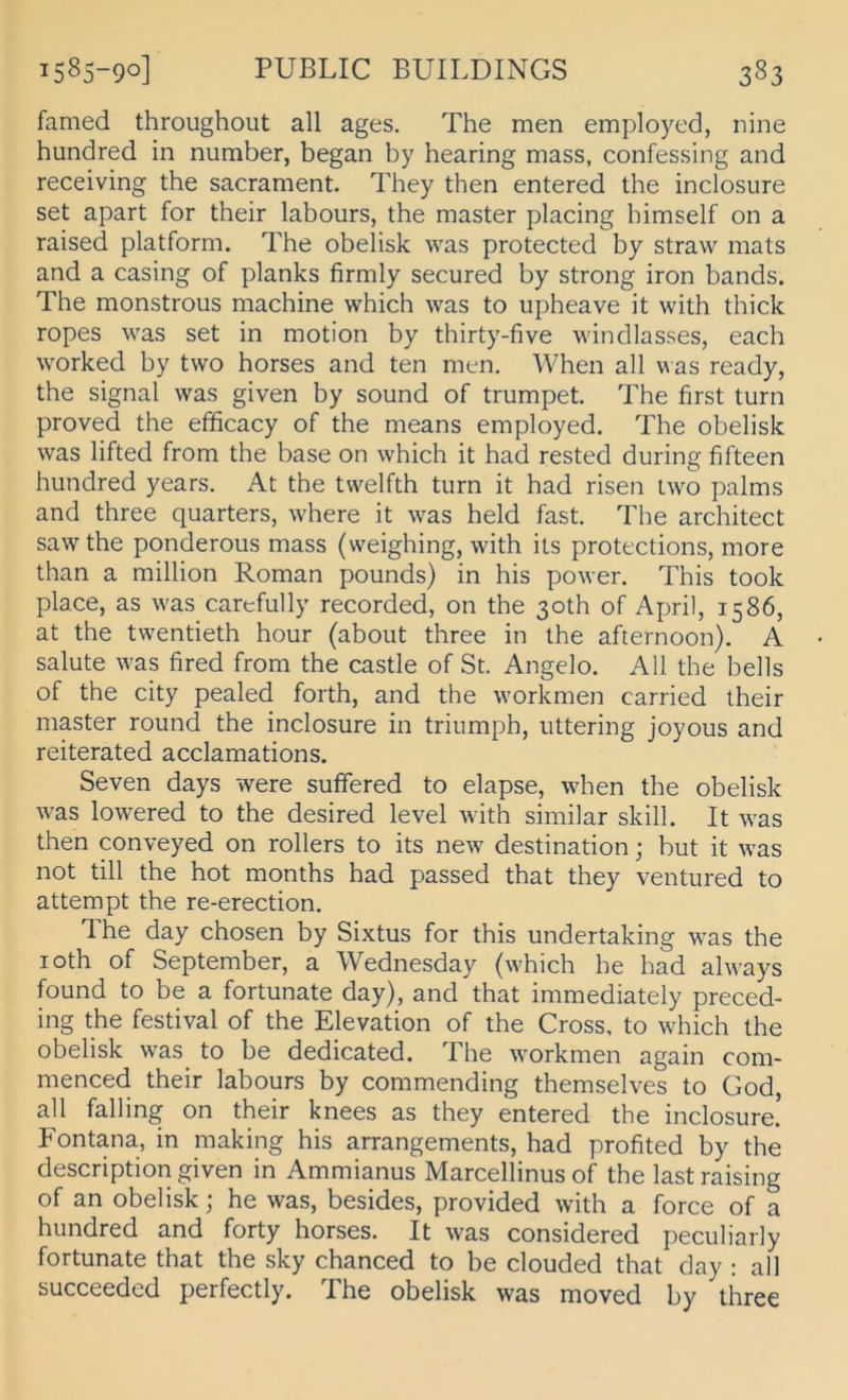 famed throughoiit all ages. The men employed, nine hundred in number, began by hearing mass, confessing and receiving the sacrament. They then entered the inclosure set apart for their labours, the master placing himself on a raised platform. The obelisk was protected by straw mats and a casing of planks firmly secured by strong iron bands. The monstrous machine which was to upheave it with thick ropes was set in motion by thirty-five windlasses, each worked by two horses and ten men. When all \^as ready, the Signal was given by sound of trumpet. The first turn proved the efficacy of the means employed. The obelisk was lifted from the base on which it had rested during fifteen hundred years. At the twelfth turn it had risen two palms and three quarters, where it was held fast. The architect sawthe ponderous mass (weighing, with its protections, more than a million Roman pounds) in his power. This took place, as was carefully recorded, on the 3oth of April, 1586, at the twentieth hour (about three in the afternoon). A Salute was fired from the castle of St. Angelo. All the bells of the city pealed forth, and the workmen carried their master round the inclosure in trinmph, iittering joyous and reiterated acclamations. Seven days were sufifered to elapse, when the obelisk was lowered to the desired level with similar skill. It was then conveyed on rollers to its new destination; but it was not tili the hot months had passed that they ventured to attempt the re-erection. The day chosen by Sixtus for this undertaking was the loth of September, a Wednesday (which he had always found to be a fortunate day), and that immediately preced- ing the festival of the Elevation of the Cross, to which the obelisk was to be dedicated. The workmen again com- menced their labours by commending themselves to God, all falling on their knees as they entered the inclosure! Fontana, in making his arrangements, had profited by the description given in Ammianus Marcellinus of the last raising of an obelisk; he was, besides, provided with a force of a hundred and forty horses. It was considered peculiarly fortunate that the sky chanced to be clouded that day : all succeeded perfectly. The obelisk was moved by three