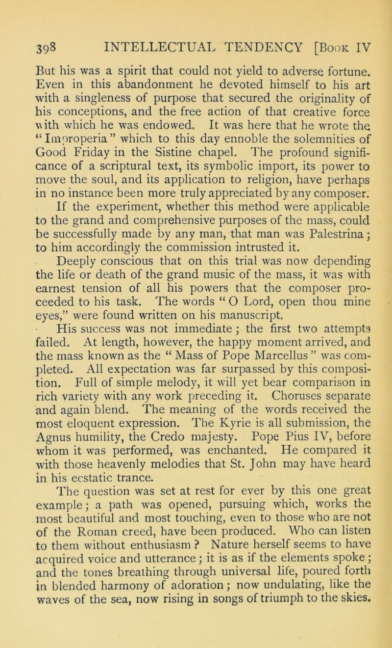 But his was a spirit that could not yield to adverse fortune. Even in this abandonment he devoted himself to his art with a singleness of purpose that secured the originality of his conceptions, and the free action of that Creative force \^ith which he was endowed. It was here that he wrote the “Improperia” which to this day ennoble the solemnities of Good Friday in the Sistine chapel. The profound signifi- cance of a scriptural text, its symbolic import, its power to move the soul, and its application to religion, have perhaps in no instance heen more truly appreciated by any composer. If the experiment, whether this method were applicable to the grand and comprehensive purposes of the mass, could be successfully made by any man, that man was Palestrina; to him accordingly the Commission intrusted it. Deeply conscious that on this trial was now depending the life or death of the grand music of the mass, it was with earnest tension of all his powers that the composer pro- ceeded to his task. The words “ O Lord, open thou mine eyes,” were found written on his manuscript. His success was not immediate ; the first two attempts failed. At length, hovvever, the happy moment arrived, and the mass known as the “ Mass of Pope Marcellus ” was com- pleted. All expectation was far surpassed by this composi- tion. Full of simple melody, it will yet bear comparison in rieh variety with any work preceding it. Choruses separate and again blend. The meaning of the words received the most eloquent expression. The Kyrie is all suhmission, the Agnus humility, the Credo majesty. Pope Pius IV, before whom it was performed, was enchanted. He compared it with those heavenly melodies that St. John may have heard in his ecstatic trance. The question was set at rest for ever by this one great example; a path was opened, pursuing which, works the most beautiful and most touching, even to those who are not of the Roman creed, have been produced. Who can listen to them without enthusiasm ? Nature herseif seems to have acquired voice and utterance; it is as if the elements spoke; and the tones breathing through universal life, poured forth in blended harmony of adoration; now undulating, like the waves of the sea, now rising in songs of triumph to the skies.