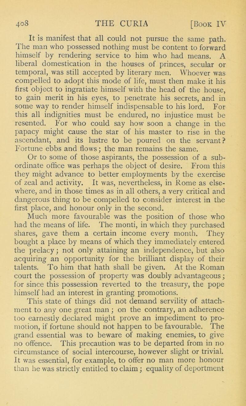 It is manifest that all could not piirsue the same path. The man who possessed nothing must be content to forward himself by rendering Service to him who had means. A liberal domestication in the houses of princes, secular or temporal, was still accepted by literary men. Whoever was compelled to adopt this mode of life, must then make it his first object to ingratiate himself with the head of the house, to gain merit in his eyes, to penetrate his secrets, and in some way to render himself indispensable to his lord. For this all indignities must be endured, no injustice must be resented. For who could say how soon a change in the papacy might cause the star of his master to rise in the ascendant, and its lustre to be poured on the servant? Fortune ebbs and flows; the man remains the same. Or to some of those aspirants, the possession of a sub- ordinate office was perhaps the object of desire. From this they might advance to better employments by the exercise of zeal and activity. It was, nevertheless, in Rome as else- where, and in those times as in all others, a very critical and dangerous thing to be compelled to consider interest in the first place^ and honour only in the second. Much more favourable was the position of those who had the means of life. The monti, in which they purchased shares, gave them a certain income every monih. They bougbt a place by means of which they immediately entered the prelacy; not only attaining an independence, but also acquiring an opportunity for the brilliant display of their talents. To him that hath shall be given. At the Roman court the possession of property was doubly advantageous; for since this possession reverted to the treasury, the pope himself had an interest in granting promotions. This state of things did not demand servility of attach- ment to any one great man ; on the contrary, an adherence too earnestly declared might prove an impediment to pro- motion, if fortune should not happen to be favourable. The grand essential was to beware of making enemies, to give no ofifence. This precaution was to be departed from in no circumstance of social intercourse, however slight or trivial. It was essential, for example, to offer no man more honour than he was strictly entitled to claim; equality of deportment