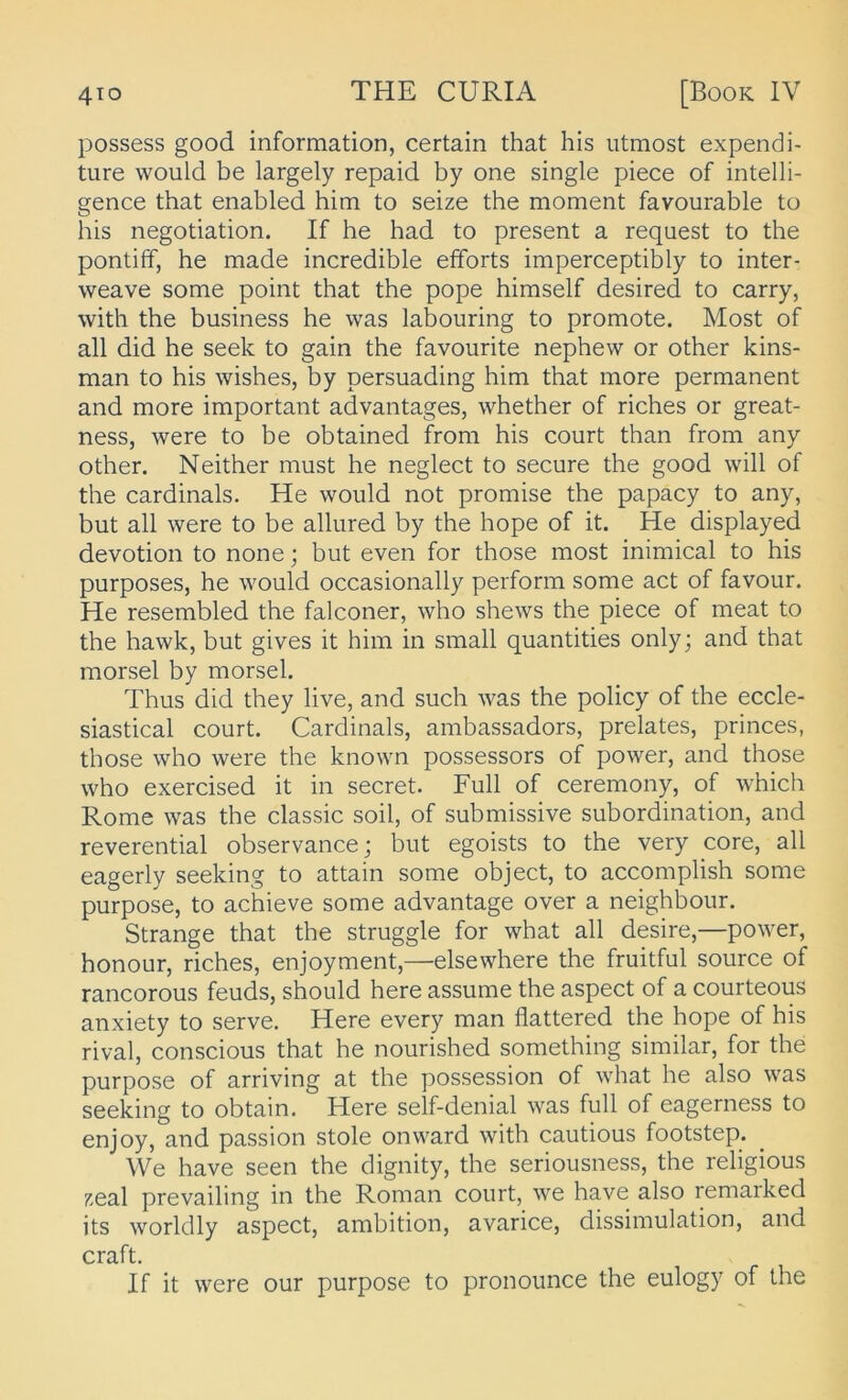 possess good information, certain that bis iitmost expendi- ture would be largely repaid by one single piece of intelli- gence that enabled bim to seize tbe moment favourable to bis negotiation. If be bad to present a request to tbe pontiff, be made incredible efforts imperceptibly to inter- weave some point tbat tbe pope bimself desired to carry, witb tbe business he was labouring to promote. Most of all did he seek to gain tbe favoiirite nepbew or other kins- man to bis wishes, by persuading bim that more permanent and more important advantages, whether of riches or great- ness, were to be obtained from bis court than from any other. Neither must he neglect to secure tbe good will of tbe cardinals. He would not promise tbe papacy to any, but all were to be allured by tbe hope of it. He displayed devotion to none; but even for those most inimical to bis purposes, he would occasionally perform some act of favour. He resembled tbe falconer, who shews tbe piece of meat to tbe hawk, but gives it bim in small quantities only; and that morsel by morsel. Thus did they live, and such was tbe policy of tbe eccle- siastical court. Cardinais, ambassadors, prelates, princes, those who were tbe known possessors of power, and those who exercised it in secret. Full of ceremony, of whicb Rome was tbe classic soil, of submissive Subordination, and reverential observance; but egoists to tbe very core, all eagerly seeking to attain some object, to accomplish some purpose, to achieve some advantage over a neighbour. Strange that tbe struggle for what all desire,—power, honour, riches, enjoyment,—elsewhere tbe fruitful source of rancorous feuds, should here assume tbe aspect of a courteous anxiety to serve. Here every man flattered tbe hope of bis rival, conscious that he nourished something similar, for tbe purpose of arriving at tbe possession of what he also was seeking to obtain. Here self-denial was full of eagerness to enjoy, and passion stole onward witb cautious footstep. We have seen tbe dignity, tbe seriousness, tbe religious zeal prevailing in tbe Roman court, we have also remarked its worldly aspect, ambition, avarice, dissimulation, and craft. If it were our purpose to pronounce tbe eulogy of tbe