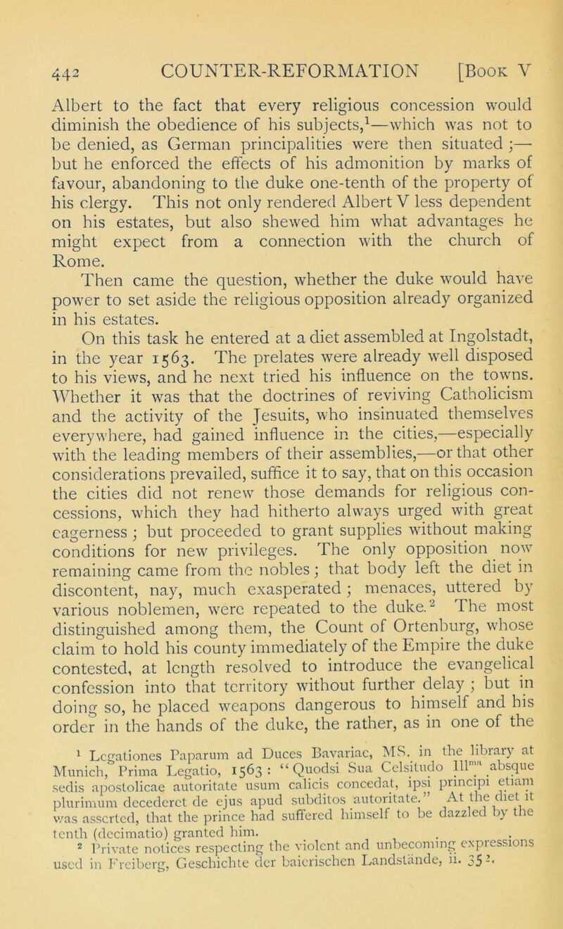 Albert to the fact that every religioiis concession would diminish the obedience of bis subjects,^—which was not to be denied, as German principalities were then situated ;— but he enforced the effects of his admonition by marks of favour, abandoning to the duke one-tenth of the property of his clergy. This not only rendered Albert V less dependent on his estates, but also shewed him what advantages he might expect from a connection with the church of Rome. Then came the question, whether the duke would have power to set aside the religious Opposition already organized in his estates. On this task he entered at a diet assembled at Ingolstadt, in the year 1563. The prelates were already well disposed to his views, and he next tried his influence on the towns. Wbether it was that the doctrines of reviving Catholicism and the activity of the Jesuits, who insinuated themselves everywhere, had gained influence in the cities,—especially with the leading members of their assemblies,—orthat other considerations prevailed, suffice it to say, that on this occasion the cities did not renew those demands for religious con- cessions, which they had hitherto always urged with great cagerness j but proceeded to grant supplies without making conditions for new Privileges. The only Opposition now remaining came from the nobles; that body left the diet in discontent, nay, much exasperated; menaces, uttered by various noblemen, were repeated to the duke.^ The most distinguished among them, the Count of Ortenburg, whose Claim to hold his county immediately of the Empire the duke contested, at Icngth resolved to introduce the evangelical confession into that territory without further delay ; but in doing so, he placed weapons dangerous to himself and his Order in the hands of the duke, the rather, as in one of the 1 Lcpationes Paparum ad Duces Bavariae, AIS.^ in the libiaiy at Munich, Prima Legatio, 1563: “ Quodsi Sua Cclsitudo absque sechs apostolicae autoritate iisum calicis concedat, ipsi principi etiam plurimum decedcrct de ejus apud subditos autoritate. Atthecietit v/as asscrted, that the prince had suffered himself to be dazzled !)}• the tenth (decimatio) granted him. 2 Private notices respecting the violent and unbecoming expressions uscd in Freiberg, Geschichte der baicrischen Landstäncle, ii. j5-'