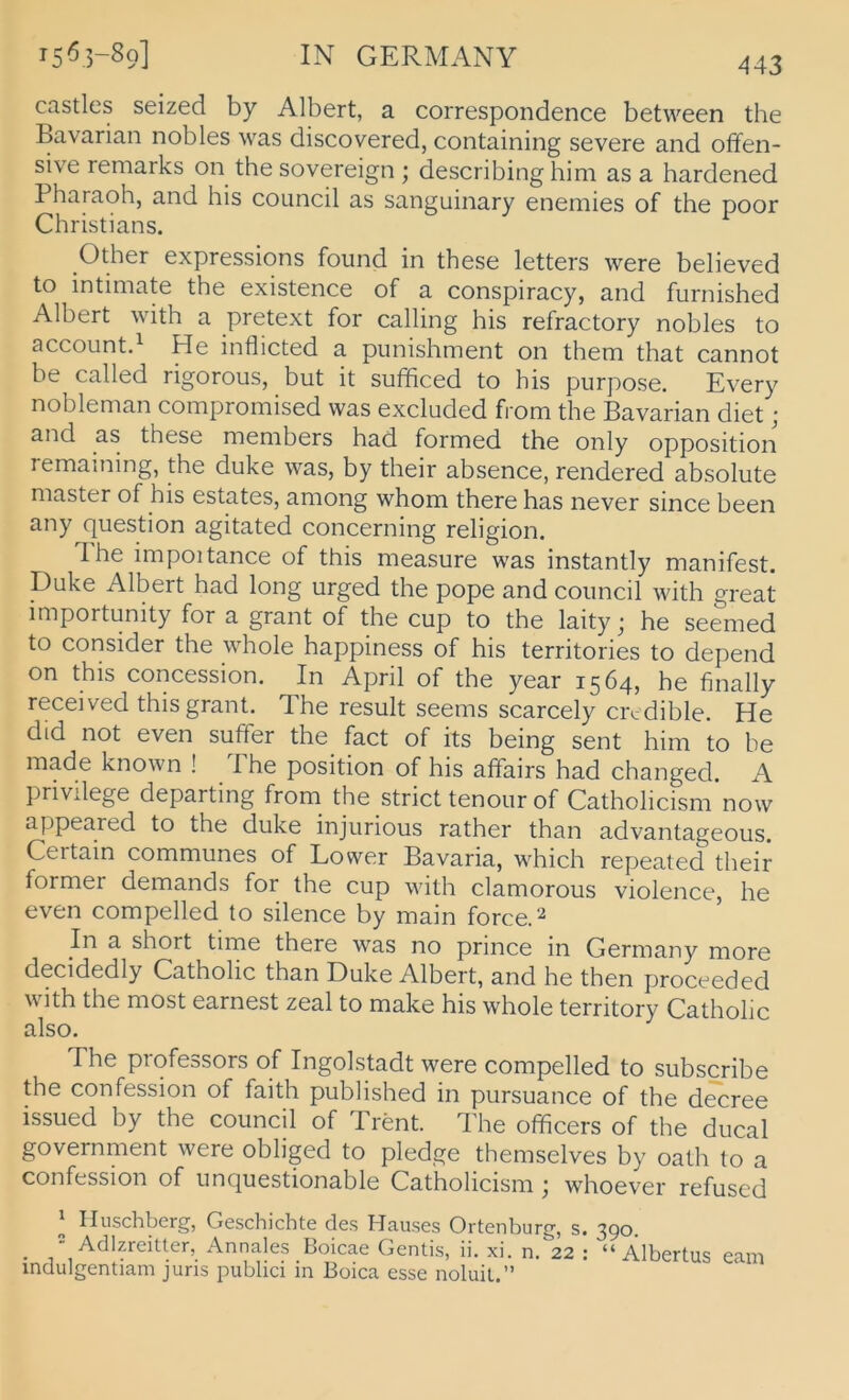 castles seized by Albert, a correspondence between the Bavarian nobles was discovered, containing severe and offen- sive remarks on the Sovereign ; describing him as a hardened Pharaoh, and bis council as sanguinary enemies of the poor Christians. Other expressions found in these letters were believed to intimate the existence of a conspiracy, and furnished Albert with a pretext for calling his refractory nobles to account.^ He inflicted a punishment on them that cannot be called rigorous, but it sufficed to his purpose. Every nobleman compromised was excluded from the Bavarian diet; and as these members had formed the only Opposition remaining, the duke was, by their absence, rendered absolute master of his estates, among whom there has never since been any question agitated concerning religion. The impoitance of this measure was instantly manifest. Duke Albert had long urged the pope and council Avith great importunity for a grant of the cup to the laity 3 he seemed to consider the whole happiness of his territories to depend on this concession. In April of the year 1564, he finally received this grant. The result seems scarcely cixdible. He dtd not even suffer the fact of its being sent him to be made known ! The position of his affairs had changed. A privilege departing from_ the strict tenourof Catholicism'now appeared to the duke injurious rather than advantageous. Certain communes of Lower Bavaria, which repeated their former demands for the cup with clamorous violence, he even compelled to silence by main forceA In a short time there was no prince in Germany more decidedly Catholic than Duke Albert, and he then proceeded with the most earnest zeal to make his whole territory Catholic also. The piofessors of Ingolstadt were compelled to subscribe the confession of faith published in pursuance of the decree issued by the council of Trent. The officers of the ducal government were obliged to pledge themselves by oath to a confession of unquestionable Catholicism 3 whoever refused ' Iluschberg, Geschichte des Hauses Ortenburg, s. 390. _ = Adlzreitter, Annales Boicae Gentis, ii. xi. n. 22 : “Albertus eam indulgentiam juris publici in Boica esse noluil.”