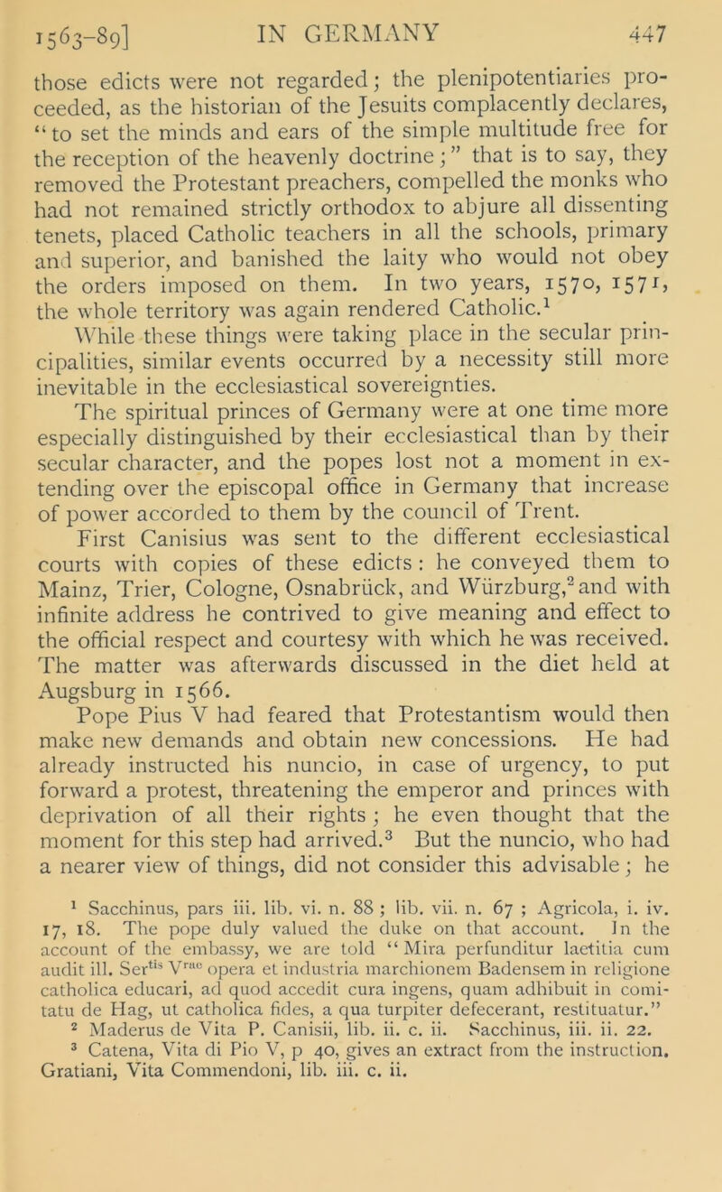 those edicts were not regarded; the plenipotentiaries pro- ceeded, as the historian of the Jesuits complacently declares, “to set the minds and ears of the simple multitude free for the reception of the heavenly doctrine;” that is to say, they removed the Protestant preachers, compelled the monks who had not remained strictly orthodox to abjure all dissenting tenets, placed Catholic teachers in all the schools, primary and Superior, and banished the laity who w''Ould not obey the Orders imposed on them. In two years, i57°j ^57^) the whole territory was again rendered Catholicd \\^hile these things were taking place in the secular prin- cipalities, similar events occurred by a necessity still more inevitable in the ecclesiastical sovereignties. The spiritual princes of Germany were at one time more especially distinguished by their ecclesiastical than by their secular character, and the popes lost not a moment in ex- tending over the episcopal office in Germany that increase of power accorded to them by the council of Trent. First Canisius was sent to the different ecclesiastical Courts with copies of these edicts : he conveyed them to Mainz, Trier, Cologne, Osnabrück, and Würzburg,^ and with infinite address he contrived to give meaning and effect to the official respect and courtesy with which he was received. The matter was afterwards discussed in the diet held at Augsburg in 1566. Pope Pius V had feared that Protestantism would then make new demands and obtain new concessions. He had already instructed his nuncio, in case of urgency, to put forward a protest, threatening the emperor and princes with deprivation of all their rights ; he even thought that the moment for this Step had arrived.^ But the nuncio, who had a nearer view of things, did not consider this advisable; he * Sacchinus, pars iii. lib. vi. n. 88 ; lib, vii. n, 67 ; Agricola, i. iv. 17, 18. The pope duly valued the duke on that account. In the account of the einbassy, we are told “ Mira perfunditur laetitia cum audit ill. Ser*‘* opera et industria marchionem Badensern in religione catholica educari, ad quod accedit cura ingens, quam adhibuit in comi- tatu de Hag, ut catholica fides, a qua turpiter defecerant, restituatur.” ^ Maderus de Vita P. Canisii, lib. ii. c. ii. l^acchinus, iii. ii. 22. ® Catena, Vita di Pio V, p 40, gives an extract from the instruction. Gratiani, Vita Commendoni, lib. iii. c. ii.