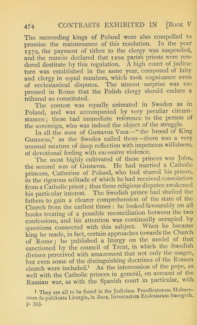 The succeeding kings of Poland were also compelled to promise the maintenance of this resolution. In the year 1579, the payment of tithes to the clergy was suspended, and the nuncio declared that 1200 parish priests were ren- dered destitute by this regulation. A high court of judica- ture was established in the same year, composed of laity and clergy in equal numbers, which took cognizance even of ecclesiastical disputes. The utmost -surprise was ex- pressed in Rome that the Polish clergy should endure a tribunal so constituted. The contest was equally animated in Sweden as in Poland, and was accompanied by very peculiar circum- stances; these had immediate reference to the person of the Sovereign, who was indeed the object of the stmggle. In all the sons of Gustavus Vasa—“ the brood of King Gustavus,” as the Swedes called them—there was a very unusual mixture of deep reflection with impetuous wilfulness, of devotional feeling with excessive violence. The most highly cultivated of these princes was John, the second son of Gustavus. He had married a Catholic princess, Catherine of Poland, who had shared his prison, in the rigorous solitude of which he had received consolation from a Catholic priest; thus these religious disputes awakened his particular interest. The Swedish prince had studied the fathers to gain a clearer comprehension of the state of the Church from the earliest times : he looked favourably on all books treating of a possible reconciliation between the two confessions, and his attention was continually occupied by questions connected with this subject. When he became king he made, in fact, certain approaches towards the Church of Rome; he published a liturgy on the model of that sanctioned by the council of Trent, in which the Swedish divines perceived with amazement that not only the usages, but even some of the distinguishing doctrines of the Roman church were included.^ As the intercession of the pope, as well with the Catholic princes in general, on account of the Russian war, as with the Spanish court in particular, with » Thev are all to be found in the Judicium Praedicatorum Holmen- sium de publicata Liturgia, in Baaz, Inventarium Ecclesiarum Sueogoth. P- 393-