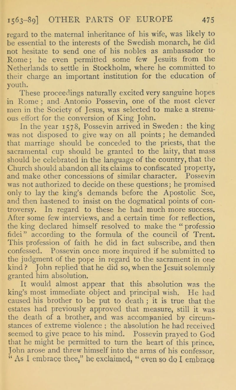 regard to the maternal inheritance of bis wife, was likely to be essential to the interests of the Swedish monarch, he did not hesitate to send one of bis nobles as ambassador to Rome; he even permitted some few Jesuits from the Netherlands to settle in Stockholm, where he committed to their Charge an important institution for the education of youth. These proceedings natiirally excited very sanguine hopes in Rome ; and Antonio Possevin, one of the most clever men in the Society of Jesus, was selected to make a strenu- OLis effort for the conVersion of King John. ln the year 1578, Possevin arrived in Sweden : the king was not disposed to give way on all points; he demanded that marriage should be conceded to the priests, that the sacramental cup should be granted to the laity, that mass should be celebrated in the language of the country, that the Church should abandon all its Claims to confiscated property, and make other concessions of similar character. Possevin was not authorized to decide on these questions; he promised only to lay the king’s demands before the Apostolic See, and then hastened to insist on the dogmatical points of con- troversy. In regard to these he had much more success. After some few interviews, and a certain time for reflection, the king declared himself resolved to make the “ professio fidei” according to the formula of the council of Trent. This profession of faith he did in fact subscribe, and then confessed. Possevin once more inquired if he submitted to the judgment of the pope in regard to the sacrament in one kind ? John replied that he did so, when the Jesuit solemnly granted him absolution. It would almost appear that this absolution was the king’s most immediate object and principal wish. He had caused his brother to be put to death ; it is true that the estates had previously approved that measure, still it was the death of a brother, and was accompanied by circum- stances of extreme violence ; the absolution he had received seemed to give peace to his mind. Possevin prayed to God that he might be permitted to turn the heart of this prince. John arose and threw himself into the arms of his confessor. “ As I embrace thee,” he exclaimed, “ even so do I embrace