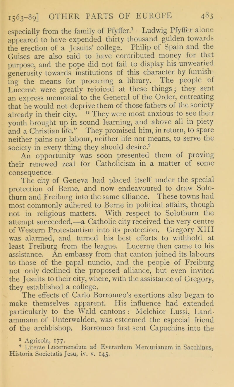 especially from the family of PfyfFer/ Ludwig Pfyffer alone appeared to have expended thirty thousand gülden towards the erection of a Jesuits’ College. Philip of Spain and the Guises are also said to have contributed money for that purpose, and the pope did not fall to display his unwearied generosity towards institutions of this character by furnish- ing the means for procuring a library. The people of Lucerne were greatly rejoiced at these things; they sent an express memorial to the General of the Order, entreating that he would not deprive them of those fathers of the society already in their city. “ They were most anxious to see their youth brought up in sound learning, and above all in piety and a Christian life.” They promised him, in return, to spare neither pains nor labour, neither life nor means, to serve the society in every thing they should desire.^ An opportunity was soon presented them of proving their renewed zeal for Catholicism in a matter of some consequence. The city of Geneva had placed itself under the special protection of Berne, and now endeavoured to draw Solo- thurn and Freiburg into the same alliance. These towns had most commonly adhered to Berne in political affairs, though not in religious matters. With respect to Solothurn the attempt succeeded,—a Catholic city received the very centre of Western Protestantism into its protection. Gregory XIII was alarmed, and turned his best efforts to withhold at least Freiburg from the league. Lucerne then came to his assistance. An embassy from that canton joined its labours to those of the papal nuncio, and the people of Freiburg not only declined the proposed alliance, but even invited the Jesuits to their city, where, with the assistance of Gregory, they established a College. The effects of Carlo Borromeo’s exertions also began to make themselves apparent. His influence had extended particularly to the Wald cantons ; Melchior Lussi, Land- ammann of Unterwalden, was esteemed the especial friend of the archbishop. Borromeo first sent Capuchins into the * Agricola, 177. * Literae Lucernensium ad Everardum Mercurianum in Sacchinus, Historia Societatis Jesu, iv. v. 145.