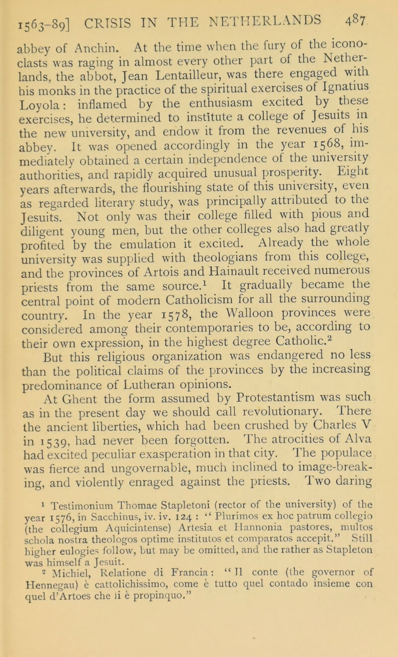 abbey of Anchin. At the time when the fury of the icono- clasts was raging in almost every other part of the Nethei- lands, the abbot, Jean Lentailleur, was there engaged with his monks in the practice of the spiritual exeroises of Ignatius Loyola: inflamed by the enthusiasm excited by these exercises, he determined to Institute a College of Jesuits in the new university, and endow it from the revenues of his abbey. It was opened accordingly in the year 1568, im- mediately obtained a certain independence of the university authorities, and rapidly acquired unusual prosperity. Eight years afterwards, the flourishing state of this university, even as regarded literary study, was principally attributed to the Jesuits. Not only was their College filled with pious and diligent young men, but the other Colleges also had greatly profited by the emulation it excited. Already the whole university was supplied with theologians from this College, and the provinces of Artois and Hainault received numerous priests from the same source.^ It gradually became the central point of modern Catholicism for all the surrounding country. In the year 1578, the Walloon provinces were considered among their contemporaries to be, according to their own expression, in the highest degree Catholic.^ But this religious Organization was endangered no less than the political Claims of the provinces by the increasing predominance of Lutheran opinions. At Ghent the form assumed by Protestantism was such as in the present day we should call revolutionary. There the ancient liberties, which had been crushed by Charles V in 1539, had never been forgotten. The atrocities of Alva had excited peculiar exasperation in that city. The populace was fierce and ungovernable, much inclined to image-break- ing, and violently enraged against the priests. Two daring 1 Testimonium Thomae Stapletoni (rector of the university) of the year 1576, in Sacchinus, iv. iv. 124 : “ Plurimos ex hoc patrum collcgio (the Collegium Aquicintense) Artesia et Ilannonia pastores, multos schola nos'tra theologos optime institutos et comparatos accepit.” Still higher eulogies follow, but may be omitted, and the rather as Staplelon was himself a Jesuit. 2 Michiel, Relatione di Francia: “TI conte (the governor of Hennegau) e cattolichissimo, come e tutto quel contado insieme con quel d’Artoes che )i e propinquo.”