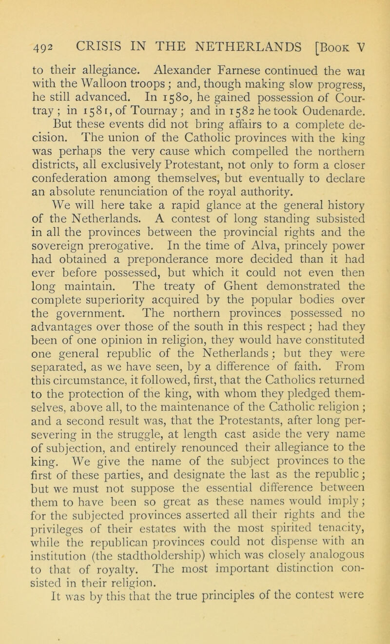 to their allegiance. Alexander Farnese continued the wai with the Walloon troops; and, though making slow progress, he still advanced. In 1580, he gained possession of Cour- tray ; in 1581, of Tournay; and in 1582 hetook Oudenarde. But these events did not bring atfairs to a complete de- cision. The union of the Catholic provinces with the king was perhaps the very cause which compelled the northern districts, all exclusively Protestant, not only to form a closer confederation among themselves, but eventually to declare an absolute renunciation of the royal authority. We will here take a rapid glance at the general history of the Netherlands. A contest of long Standing subsisted in all the provinces between the provincial rights and the Sovereign prerogative. In the time of Alva, princely power had obtained a preponderance more decided than it had ever before possessed, but which it could not even then long maintain, The treaty of Ghent demonstrated the complete superiority acquired by the populär bodies over the government. The northern provinces possessed no advantages over those of the south in this respect; had they beeil of one opinion in religion, they would have constituted one general republic of the Netherlands; but they were separated, as we have seen, by a difference of faith. From this circumstance, it followed, first, that the Catholics returned to the protection of the king, with whom they pledged them- selves, above all, to the maintenance of the Catholic religion ; and a second result was, that the Protestants, after long per- severing in the struggle, at length cast aside the very name of subjection, and entirely renounced their allegiance to the king, We give the name of the subject provinces to the first of these parties, and designate the last as the republic; but we must not suppose the essential difference between them to have been so great as these names would imply; for the subjected provinces asserted all their rights and tlie Privileges of their estates with the most spirited tenacity, while the republican provinces could not dispense with an institution (the stadtholdership) which was closely analogous to that of royalty. The most important distinction con- sisted in their religion. It was by this that the true principles of the contest were