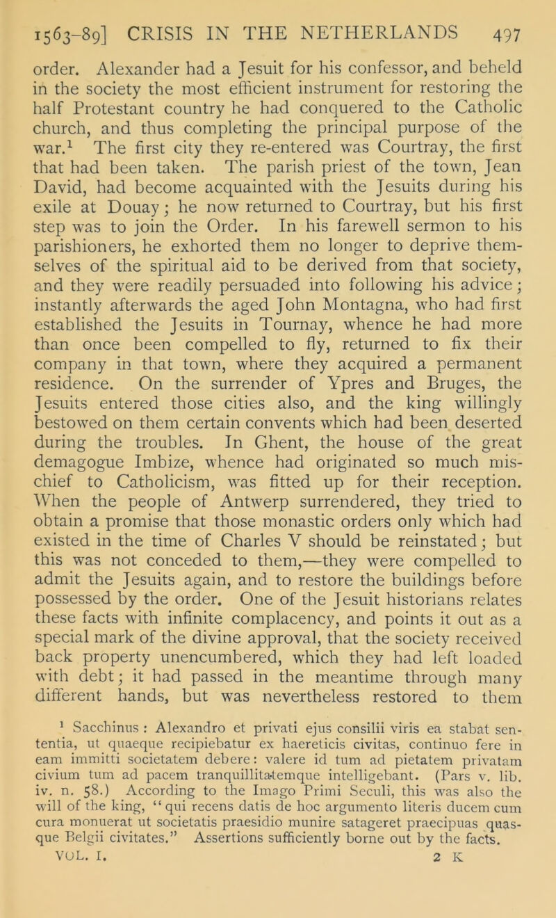 Order. Alexander had a Jesuit for his confessor, and beheld in the society the most efficient instrument for restoring the half Protestant country he had conquered to the Catholic church, and thus completing the principal purpose of the war.^ The first city they re-entered was Courtray, the first that had heen taken. The parish priest of the town, Jean David, had hecoine acquainted with the Jesuits dnring his exile at Douay; he now returned to Courtray, hut his first Step was to join the Order. In his farewell sermon to his parishioners, he exhorted them no longer to deprive them- selves of the spiritual aid to he derived from that society, and they were readily persuaded into following his advice; instantly afterwards the aged John Montagna, who had first estahlished the Jesuits in Tournay, whence he had more than once heen compelled to fly, returned to fix their Company in that town, where they acquired a permanent residence. On the surrender of Ypres and Bruges, the Jesuits entered those cities also, and the king willingly bestowed on them certain convents which had heen. deserted diiring the troubles. In Ghent, the house of the great demagogue Imbize, whence had originated so much mis- chief to Catholicism, was fitted up for their reception. When the people of Antwerp surrendered, they tried to obtain a promise that those monastic Orders only which had existed in the time of Charles V should he reinstated; hut this was not conceded to them,—they were compelled to admit the Jesuits again, and to restore the buildings before possessed by the Order. One of the Jesuit historians relates these facts with infinite complacency, and points it out as a special mark of the divine approval, that the society received back property unencumbered, which they had left loaded with debtj it had passed in the meantime throngh many different hands, hut was nevertheless restored to them ^ Sacchinus : Alexandro et privat! ejus consilii viris ea stabat sen- tentia, ut quaeque recipiebatur ex haereticis civitas, continuo fere in eam immitti societatem debere: valere id tum ad pietatem privatam civium tum ad pacem tranquillita-temque intelligebant. (Pars v. lib. iv. n. 58.) According to the Imago Primi Seculi, this was also the will of the king, “ qui recens datis de hoc argumento literis ducem cum cura monuerat ut societatis praesidio munire satageret praecipuas quas- que Belgii civitates.” Assertions sufficiently borne out by the facts. VUL. I. 2 K