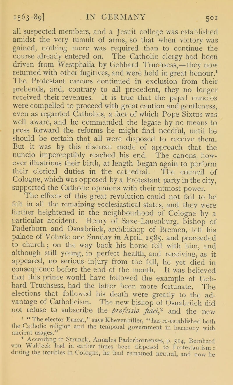 all suspected members, and a Jesuit College was established amidst the very tumult of arms, so that when victory was gained, nothing more was required than to continue the course already entered on. The Catholic clergy had been driven from Westphalia by Gebhard Truchsess,— they now returned with other fugitives, and were held in great honourd The Protestant canons continued in exclusion from their prebends, and, contrary to all precedent, they no longer received their revenues. It is true that the papal nuncios were compelled to proceed with great caution and gentleness, even as regarded Gatholics, a fact of which Pope Sixtus was well aware, and he commanded the legate by no means to press forward the reforms he might find needful, until he should be certain that all were disposed to receive them. But it was by this discreet mode of approach that the nuncio imperceptibly reached his end. The canons, how- ever illustrious their birth, at length began again to perform their clerical duties in the cathedral. The council of Cologne, which was opposed by a Protestant party in the city, supported the Gatholic opinions with their utmost power. The effects of this great revolution could not fail to be feit in all the remaining ecclesiastical States, and they were further heightened in the neighbourhood of Gologne by a particular accident. Henry of Saxe-Lauenburg, bishop of Paderborn and Osnabrück, archbishop of Bremen, left his palace of Vöhrde one Sunday in April, 1585, and proceeded to chiirch; on the way back his horse feil with him, and although still young, in perfect health, and receiving, as it appeared, no serious injury from the fall, he yet died in consequence before the end of the month. It was believed that this prince would have followed the example of Geb- hard Truchsess, had the latter been more fortunate. The elections that followed his death were greatly to the ad- vantage of Catholicism. The new bishop of Osnabrück did not refuse to subscribe the profcssio fideip and the new 1 “ The elector Ernest,” says Khevenliiller, “ has re-established l)Oth the Catholic religion and the temporal government in harmony with ancient usages.” 2 According to Stnmck, Annales Paderhornenses, p. 514, Bernhard von Waldeck had in earlier times been disposed to Protestantism : during the troubles in Cologne, he had remained neutral, and now he