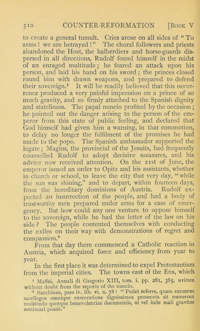 to create a general tumult. Cries arose on all sides of ‘^To arms ! we are betrayed ! ” The choral followers and priests abandoned the Host, the halberdiers and horse-guards dis- persed in all directions, Rudolf found himself in the midst of an enraged multitude; he feared an attack upon his person^ and laid his hand on his sword; the princes closed round him with drawn weapons, and prepared to defend their sovereign.^ It will be readily believed that this occur- rence produced a very painful Impression on a prince of so much gravity, and so firmly attached to the Spanish dignity and stateliness. The papal nuncio profited by the occasion; he pointed out the danger arising to the person of the em- peror from this state of public feeling, and declared that God himself had given him a warning, in that commotion, to delay no longer the fulfilment of the promises he had made to the pope. The Spanish ambassador supported the legate; Magius, the provincial of the Jesuits, had frequently counselled Rudolf to adopt decisive measures, and his advice now received attention. On the 2ist of June, the emperor issued an Order to Opitz and his assistants, whether in church or school^ to leave the city that very day, “ while the sun was shining,” and to depart, within fourteen days, from the hereditary dominions of Austria. Rudolf ex- pected an insurrection of the people, and had a body of trustwortlry men prepared under arms for a case of emer- gency. But how could any one venture to oppose himself to the Sovereign, while he had the letter of the law on his side ? The people contented themselves with conducting the exiles on their way with demonstrations of regret and compassion.^ From that day there commenced a Catholic reaction in Austria, which acquired force and efficiency from year to year. In the first place it was determined to expel Protestantism from the imperial eitles. The towns east of the Ens, which 1 Mafiei, Annali di Gregorio XIII, tom. i. pp. 281, 385, written wilhout doubt from the reports of the nuncio. 2 Sacchinus, pars iv. lib. vi. n. 78: “ Pudet referre, quam exeuntes sacrilegos omnique exsecratione dignissimos prosecuta sit numerosa multitudo quotque benevolentiae documentis, ut vel inde mali gravitas aestimari possit.”