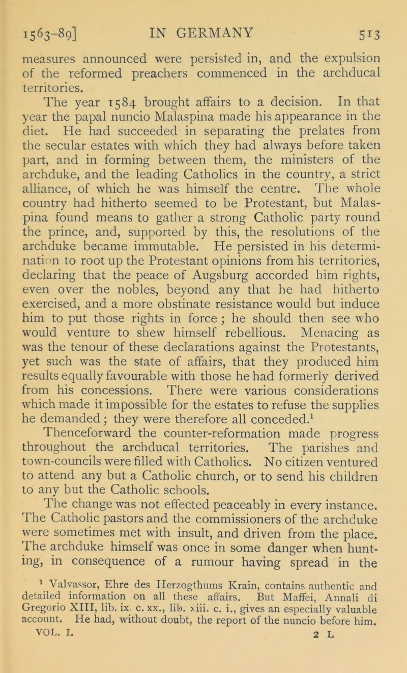 measures announced were persisted in, and the expulsion of the reformed preachers commenced in the archducal territories. The year 1584 brought affairs to a decision. In that year the papal nuncio Malaspina made his appearance in the diet. He had succeeded in separating the prelates from the secular estates with vvhich they had always before taken part, and in forming betvveen them, the ministers of the archduke, and the leading Catholics in the country, a strict alliance, of which he was himself the centre. The whole country had hitherto seemed to be Protestant, but Malas- pina found means to gather a strong Catholic party round the prince, and, supported by this, the resolutions of the archduke became immutable. He persisted in his determi- nation to root up the Protestant opinions from his territories, declaring that the peace of Augsburg accorded him rights, even over the nobles, beyond any that he had hitherto exercised, and a more obstinate resistance would but induce him to put those rights in force; he should then see who would venture to shew himself rebellious. Menacing as was the tenour of these declarations against the Protestants, yet such was the state of affairs, that they produced him results equally favourable with those he had formerly derived from his concessions. There were various considerations which made it impossible for the estates to refuse the supplies he demanded; they were therefore all conceded.^ Thenceforward the counter-reformation made progress throughout the archducal territories. The parishes and town-councils were filled with Catholics. No Citizen ventured to attend any but a Catholic church, or to send his children to any but the Catholic schools. The change was not effected peaceably in every instance. The Catholic pastors and the commissioners of the archduke were sometimes met with insult, and driven from the place. The archduke himself was once in some danger when hunt- ing, in consequence of a rumour having spread in the ' Valva<^sor, Ehre des Herzogthums Krain, contains authentic and detailed information on all these affairs. But Maffei, Annali di Gregorio XIII, lib. ix. c. xx., lib. >iii. c. i., gives an especially valuable account. He had, without doubt, the report of the nuncio before him. VOL. I. 2 L