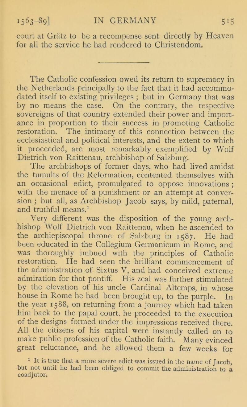 court at Grätz to be a recompense sent directly by Heaven for all the Service he had rendered to Christendom. The Catholic confession owed its return to supremacy in the Netherlands principally to the fact that it had accommo- dated itself to existing Privileges ; but in Germany that was by no means the case. On the contrary, the respective Sovereigns of that country extended their power and import- ance in proportion to their success in promoting Catholic restoration. The intimacy of this connection between the ecclesiastical and political interests, and the extent to which it proceeded, are most remarkably exemplified by Wolf Dietrich von Raittenau, archbishop of Salzburg. The archbishops of former days, who had lived amidst the tumults of the Reformation, contented themselves with an occasional edict, promulgated to oppose innovations ; with the menace of a punishment or an attempt at conver- sion ; but all, as Archbishop Jacob says, by mild, paternal, and truthful rneans.^ Very different was the disposition of the young arch- bishop Wolf Dietrich von Raittenau, when he ascended to the archiepiscopal throne of Salzburg in 1587. He had been educated in the Collegium Germanicum in Rome, and was thoroughly imbued with the principles of Catholic restoration. He had seen the brilliant commencement of the administration of Sixtus V, and had conceived extreme admiration for that pontiff. His zeal was further stimulated by the elevation of his uncle Cardinal Altemps, in whose house in Rome he had been brought up, to the purple. In the year 1588, on returning from a journey which had taken him back to the papal court. he proceeded to the execution of the designs formed under the impressions received there. All the citizens of his Capital were instantly called on to make public profession of the Catholic faith. Many evinced great reluctance, and he allowed them a few weeks for ^ It is true that a more severe edict was issiied in the name of Jacob, but not until he had been obliged to commit the administration to a coadjutor.