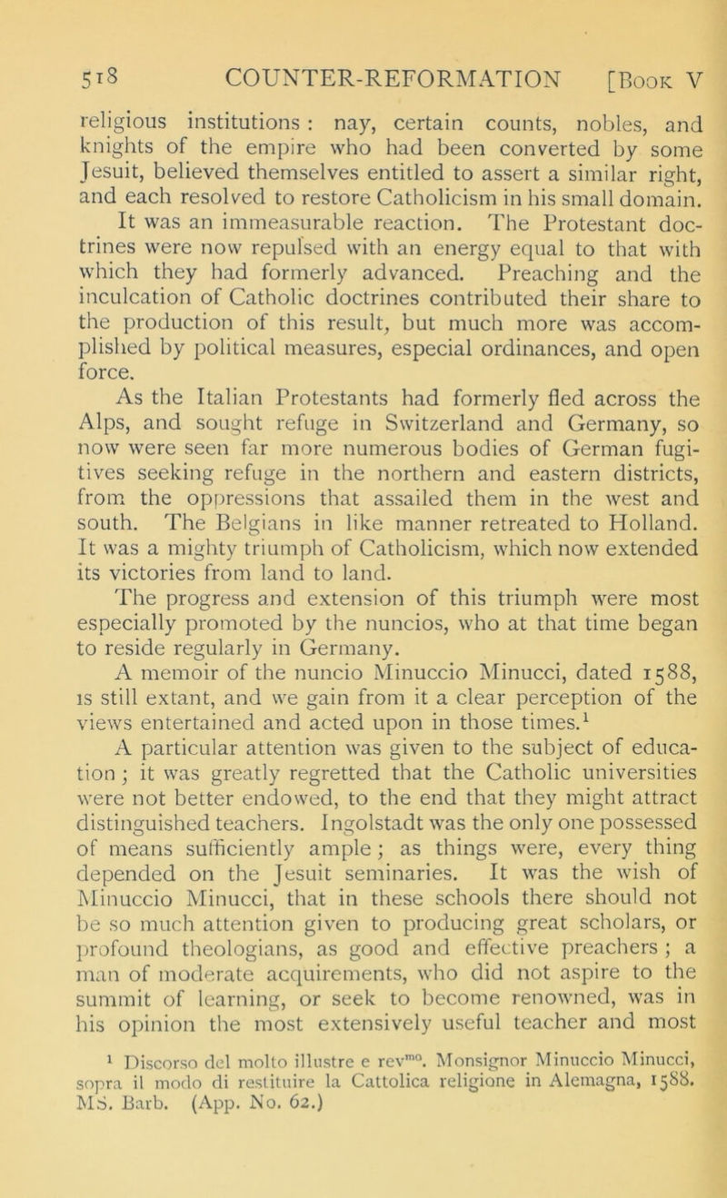 religious institutions : nay, certain counts, nobles, and knights of the empire who had been converted by some Jesuit, believed themselves entitled to assert a similar right, and each resoRed to restore Catholicism in his small domain. It was an immeasurable reaction. The Protestant doc- trines were novv repulsed with an energy equal to that with which they had formerly advanced. Preaching and the inculcation of Catholic doctrines contributed their share to the production of this result, but much more was accom- plished by political measures, especial ordinances, and open force. As the Italian Protestants had formerly fled across the Alps, and sought refuge in Switzerland and Germany, so now were seen far more numerous bodies of German fugi- tives seeking refuge in the northern and eastern districts, from* the oppressions that assailed them in the west and South. The Belgians in like manner retreated to Holland. It was a mighty triumph of Catholicism, which now extended its victories from land to land. The progress and extension of this triumph were most especially promoted by the nuncios, who at that time began to reside regularly in Germany. A memoir of the nuncio Minuccio Minucci, dated 1588, IS still extant, and we gain from it a clear perception of the views entertained and acted upon in those times.^ A particular attention was given to the subject of educa- tion ; it was greatly regretted that the Catholic universities were not better endowed, to the end that they might attract distinguished teachers. Ingolstadt was the only one possessed of means sufficiently ample ; as things were, every thing depended on the Jesuit seminaries. It was the wish of IMinuccio Minucci, that in these schools there should not be so much attention given to producing great scholars, or l)rofoLind theologians, as good and effective preachers ; a man of moderate acquirements, who did not aspire to the summit of learning, or seek to become renowned, was in his opinion the most extensively useful teacher and most 1 Discorso del molto illiistre e rev’°. Monsignor Minuccio Minucci, sopra il modo di restituire la Cattolica religione in Alemagna, 15S8. MS. Barb. (App. No. 62.)