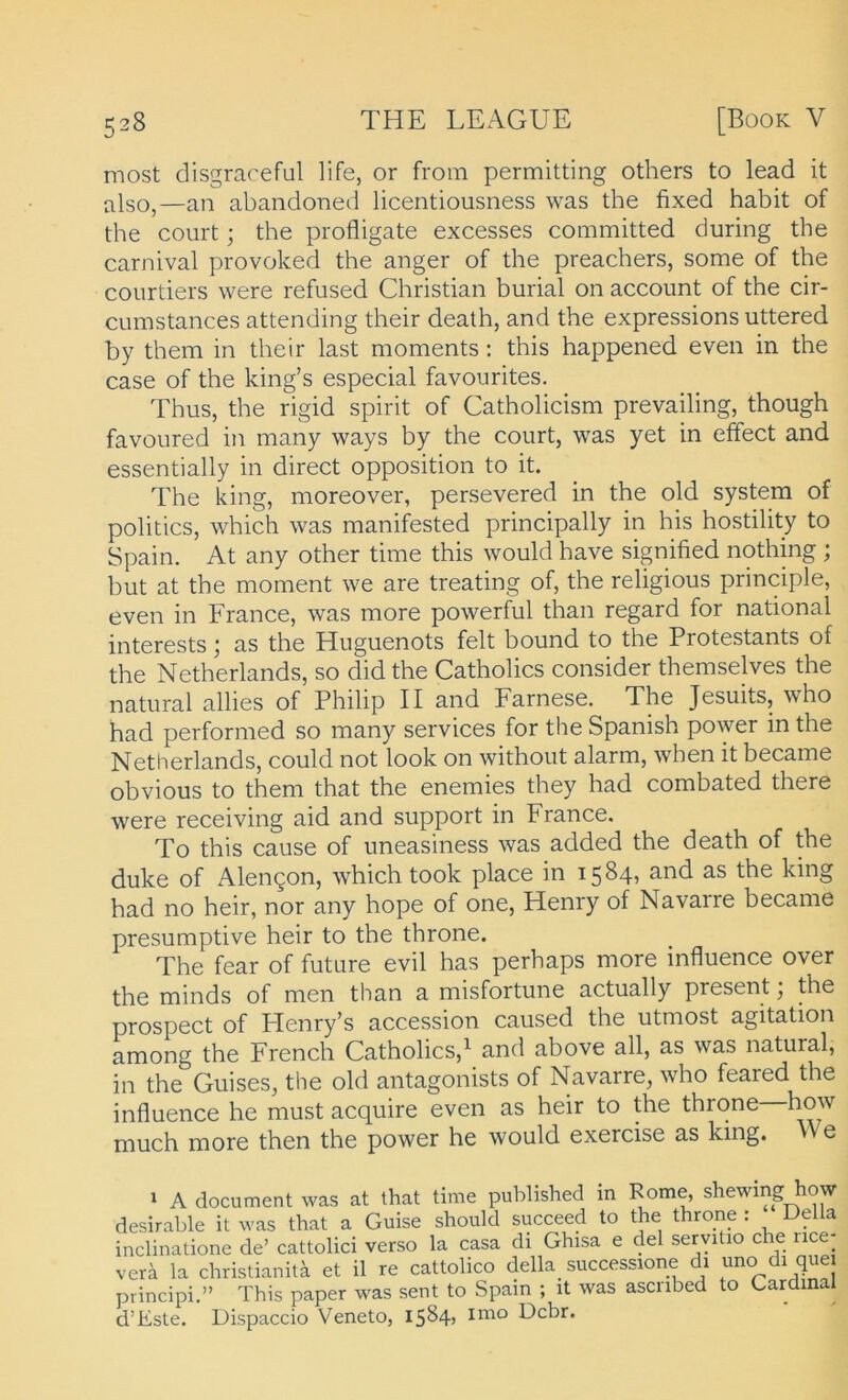 most disgraceful life, or from permitting others to lead it also,—an abandoned licentiousness was the fixed habit of the court; the profligate excesses committed during the carnival provoked the anger of the preachers, some of the courtiers were refused Christian burial 011 accoimt of the cir- cumstances attending their death, and the expressions uttered by them in their last moments; this happened even in the case of the king’s especial favourites. Thus, the rigid spirit of Catholicism prevailing, though favoured in many ways by the court, was yet in elfect and essentially in direct Opposition to it. The king, moreover, persevered in the old System of politics, which was manifested principally in his hostility to Spain. At any other time this would have signified nothing ; but at the moment we are treating of, the religious principle, even in France, was more powerful than regard for national interests; as the Hnguenots feit bound to the Protestants of the Netherlands, so did the Catholics consider themselves the natural allies of Philip II and Farnese. The Jesuits, who had performed so many Services for the Spanish power in the Netherlands, could not look on without alarm, when it became obvious to them that the enemies they had combated there were receiving aid and support in France. To this cause of uneasiness was added the death of the duke of Alen^on, which took place in 1584, and as the king had no heir, nor any hope of one, Henry of Navarre became presumptive heir to the throne. The fear of future evil has perhaps more influence over the minds of men than a misfortune actually present • the prospect of Henry’s accession caused the utmost agitation among the French Catholics,^ and above all, as was natural, in the Guises, the old antagonists of Navarre, who feared the influence he must acquire even as heir to the throne how much more then the power he would exercise as king. e » A document was at that time published in Rome, shewing how desirable it was that a Guise should succeed to the throne : Deila inclinatione de’ cattolici verso la casa di Ghisa e del servitio che nce- verä la christianitä et il re cattolico della successione 1 ^ principi.” This paper was sent to Spain ; it was ascnbed to Cardinal d’Este. Dispaccio Veneto, 1584» Dcbr.