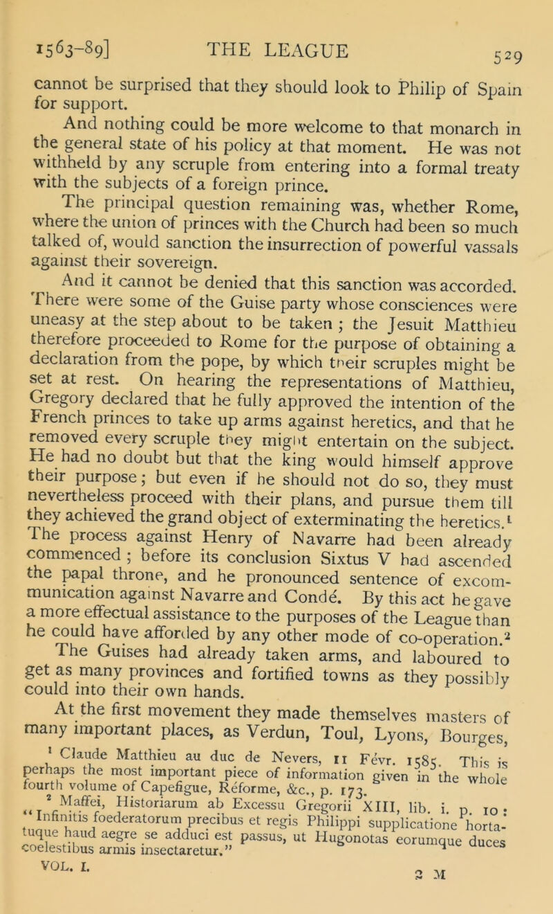 529 cannot be surprised that they should look to Philip of Spam for Support. And nothing could be more welcome to that monarch in tbe general state of his policy at that moment. He was not vvithheld by any scruple froni entering into a formal treaty with the subjects of a foreign prince. The Principal question remaining was, whether Rome, where the Union of princes with the Church had been so much talked of, would sanction the insurrection of powerful vassals against their sovereign. And it cannot be denied that this sanction was accorded. Phere were some of the Guise party whose consciences were uneasy at the Step about to be taken ; the Jesuit Matthieu therefore proceeded to Rome for the purpose of obtaining a declaration from the pope, by which tneir scruples might be set at rest. On hearing the representations of Matthieu, Gregory declared that he fully approved the Intention of the French princes to take up arms against heretics, and that he removed every scruple they might entertain on the subject. He had no doubt but that the king would himself approve their purpose; but even if he should not do so, they must nevertheless proceed with their plans, and pursue them tili they achieved the grand object of exterminating the hereticsA The process against Henry of Navarre had been already commenced ; before its conclusion Sixtus V had ascended the papal throne, and he pronounced sentence of excom- munication against Navarre and Conde. By this act hegave a more effectual assistance to the purposes of the League than he could haye afforded by any other mode of co-operation.^ The Guises had already taken arms, and laboured to get as many provinces and fortified towns as they possiblv could into their own hands. At the first movement they made themselves masters of many important places, as Verdun, Toul, Lyons, Bourges, * Claude Matthieu au duc de Nevers, ii Fevr. This is perhaps the most important piece of Information given in the whole fourth volume of Capefigue, Reforme, &c,, p. 173. ^ Historiarura ab Excessu Gregorii XIII, Hb. i. n m • Infinitis foederatorum precibus et regis Philippi supplicatione horta- tuque haud aegre se adduci est passus, ut Hugonotas eorumque duces coelestibus armis insectaretur, ” ^ VOL. I. 3 -M