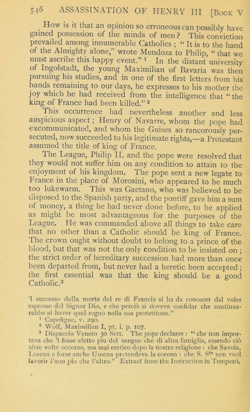 How is it that an opinion so erroneous can possibly have gaincd. possossion of the niinds of mon ? Xhis conviction prevailed among innumerable Catholics ; “ It is to the hand of the Almighty alone,” wrote Mendoza to Philip, “ that we must ascribe this happy event.” ^ In the distant university of Ingolstadt, the young Maximilian of Bavaria was then pursuing his studies, and in one of the first letters from his hands remaining to our days, he expresses to his mother the joy which he had received from the intelligence that “ the king of France had been killed. ^ This occurrence had nevertheless another and less auspicious aspect; Henry of Navarre, whom the pope had excommunicated, and whom the Giiises so rancorously per- secuted, now succeeded to his legitimate rights,—a Protestant assiimed the title of king of France. The League, Philip II, and the pope were resolved that they would not suffer him on any condition to attain to the enjoyment of his kingdom. The pope sent a new legate to PTance in the place of Morosini, who appeared to be much too lukewarm. This was Gaetano, who was believed to be disposed to the Spanish party, and the pontiff gave him a sum of money, a thing he had never done before, to be applied as might be most advantageous for the purposes of the League. He was commanded above all things to take care that no other than a Catholic should be king of France. The Crown ought without doubt to belong to a prince of the blood, but that was not the only condition to be insisted on ; the strict order of hereditary succession had more than once been departed from, but never had a heretic been accepted; the first essential was that the king should be a good Catholic.3 ’l successo dclla morte del re di Francia si ha da conoscer dal voler espresso del Signor Dio, e che percid si doveva confidar che continua- rebbe al haver quel regno nella sua protettione.” ^ Capefigue, v. 290. ^ Wolf, Maximilian I, pt. i. p. 107. ^ Dispaccio Veneto 30 Sett. The popedeclares : “che non impor- tava che ’l fosse eletto piu del sangue che di altra famiglia, essendo ciö altre volle occorso, ma mai eretico dopo )a nostra religione : che Savoia, Lorena e forse anche Umena prdendeva la corona : che S. non vuol favorir l’uno piu che l’altro.” Extracf from the Instruction in Tempesti,