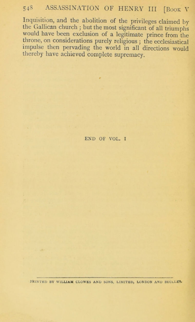 Inquisition, and the abolition of the Privileges claimed by the Gallican church ; but the most significant of all triumphs vvould have been exclusion of a legitimate prince from the throne, on considerations purely religious ; the ecclesiastical Impulse then pervading the world in all directions would thereby have achieved complete supremacy. END OF VOL. I fRlNTEU BY WILLIAM CLOWES AND SONS, LIMITED, LONDON AND BECCLES.