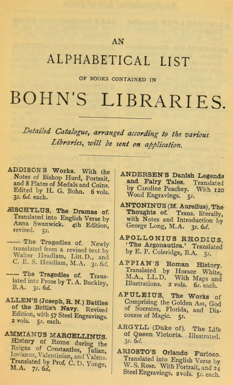 AN ALPHABETICAL LIST OF BOOKS CONTAINED IN BOHN’S LIBRARIES. Deiailed Catalogue, arranged according to th^, various Libraries^ will b& seni on appUcation. ADDISON S Works, With the Notes of Bishop Hurd, Portrait, and 8 Plates of Medals and Coins. Edited by H. G. Bohn. 6 vols. 3J. (id. each. ANDERSEN’S Danlsii Legends and Pairy Tales. Translated by Caroline Peachey. With 120 Wood Engravings. 5^. ^SCHYLUS, The Dramas of. Translated into English Verse by Anna Swanwick. 4th Edition, revised. 55. ANTONINTJS (M. Aurellus), The Thoughts of. Trans, literally, with Notes and Introduction by George Long, M.A. 3^. 6^. The Tragedies of. Newly translated from a revised text by V alter Ileadlam, Litt.D., and C. E. S. Headlam, M.A. 3^.6^/. The Tragedles of. Trans- lated into Prose by T. A. Bucklev. B.A. 3^. 6df. ALLEN’S (Joseph, R. N.) Battles of the Britis.h Navy. Revised Edition, with 57 Steel Engravines 2 vols. 5J-. each. AMMIANUS MAROELLINUS fflstory of Rome during the Reigns of Constantius, Julian, Jovianus, Valentinian, and Valens. Translated by Prof. C. D. Yonge, M.A. 7j. 6c/, ^ ’ APOLLONIUS RHODIÜS ‘ The Argonautloa.’ Translated by E. P. Coleridge, B.A. 5^-. AP PI AN’S Roman HIstory. Translated by Horace White, M.A., LL.D. With Maps and Illustrations. 2 vols. 6s. each. APULEIUS, The Works of Comprising the Golden Ass, God of Socrates, Florida, and Dis- course of Magic. 5^. ARGYLL (Duke of). The Life of Queen Victoria. Illustrated. 3^. 6d. ARIOSTO’S Orlando Furioso. Translated into English Verse bv W.S.Rose. Withpitrait,and24 Steel Engravings. 2 vols. 5r. each.