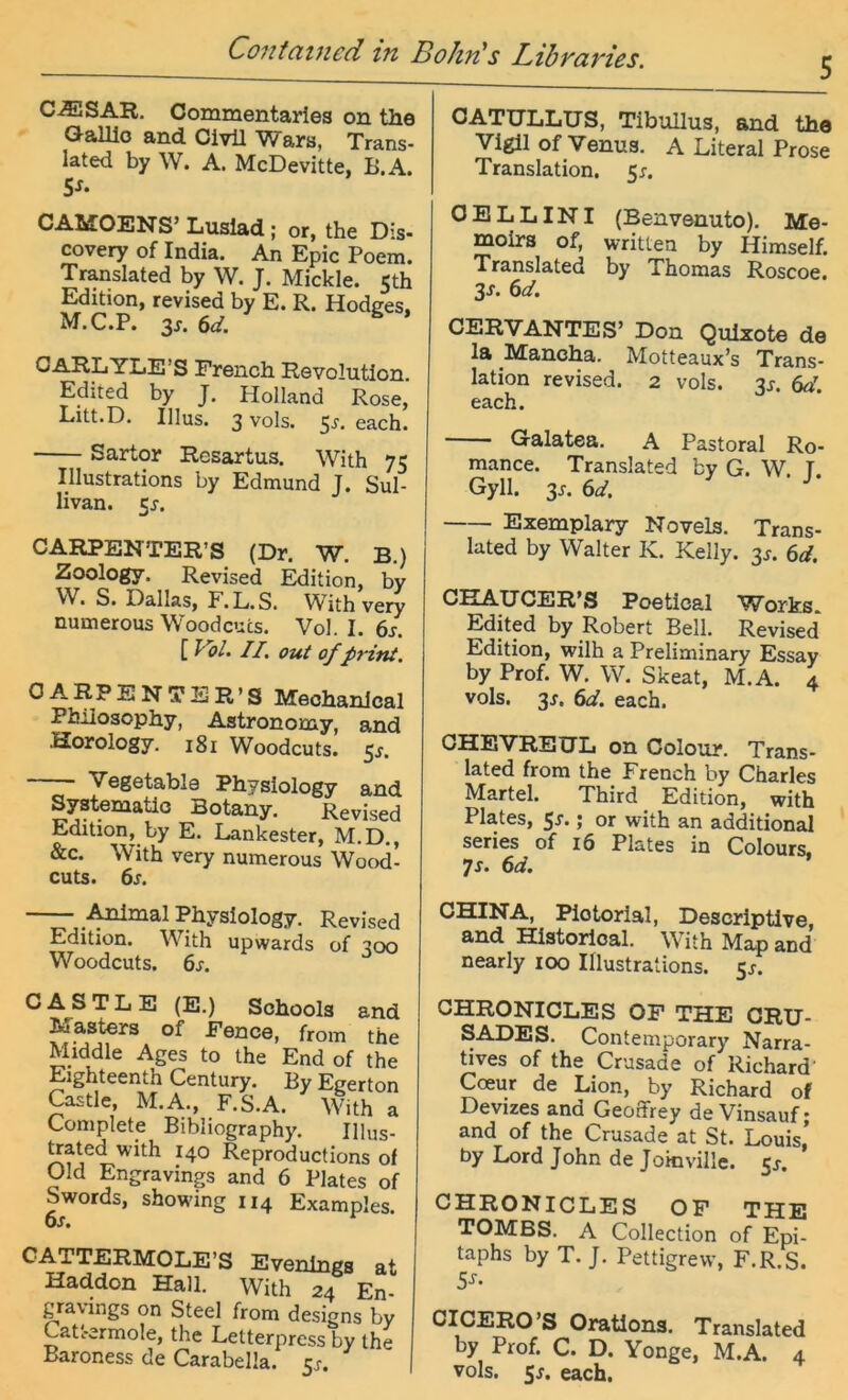 Contciiucd in BohfCs Libvcivißs. CiESAR. Commentaries on the GalUo and CivU Wara, Trans- lated by W. A. McDevitte, B.A. 5^. CAUOENS’ Luslad; or, the Dis- covery of India. An Epic Poem. Translated by W. J. Mickle. 5th Edition, revised by E. R. Hodges, M.C.P. 3j. (id. OARLYLE’S Prench Revolution Edited by J. Holland Rose,' Litt.D. Illus. 3 vols. 5j. each. Sartor Resartus. With 75 Illustrations by Edmund J. Sul- livan. 5j. CARPENTER’S (Dr. W. B) Zoology. Revised Edition, by S« Dallas, E.L.S. With very numerous Woodcucs. Vol. I. 6j. [ VbL II. out of print. 0 A R P E N T E R ’ S Meohanlcal Pbilosophy, Astronomy, and Horology, 181 Woodcuts. ßs. Vegetable Physiology and Systematlo Botany. Revised Edition, by E. Lankester, M.D., &c. With very numerous Wood- cuts. 6^*. -— i^mal Physiology. Revised Edition. With upwards of ^00 Woodcuts. 6s. CASTLE (E.) Schools and Aiasters of Pence, from the Middle Ages to the End of the Eighteenth Century. By Egerton Castle, M.A., F.S.A. With a Complete Bibliography. IHus- ^ated with 140 Reproductions of Old Engravings and 6 Plates of Swords, showing 114 Examples. 6s. C ATTERMOLE’S Evenlngs at Haddon Hall. With 24 En- gravings on Steel from designs by Catt-ermole, the Letterpress by the Baroness de Carabella. 5^. OATULLUS, TibuUus, and the Vigil of Venus. A Literal Prose Translation. 5r. 0 E L LINI (Benveauto). Me- moirs of, written by Himself. Translated by Thomas Roscoe. 3s. 6d. CERVANTES’ Don Qulzote de la _Mancha. Motteaux’s Trans- lation revised. 2 vols. 3^. 6d. each. Galatea. A Pastoral Ro- mance. Translated by G. W. T Gyll. 3j. 6d. Exemplary Novels. Trans- lated by Walter K. Kelly. 3^. 6d. CHAUCER’S Poetical Works. Edited by Robert Bell. Revised Edition, wilh a Preliminary Essay by Prof. W. W. Skeat, M.A. 4 vols. 3J. 6d. each. GHEVREUL on Colour. Trans- lated from the French by Charles Märtel. Third Edition, with Plates, 5^* J or with an additional series of 16 Plates in Colours. 7r. 6d. CHINA, Plotorial, Descriptive, and Historlcal. With Map and nearly 100 IHustrations. 5^. CHRONICLES OP THE CRU- SADES. Contemporary Narra- tives of the Crusade of Richard’ Cceur de Lion, by Richard of Devizes and Geoffrey de Vinsauf; and of the Crusade at St. Louis, by Lord John de Jomville. 5^. CHRONICLES OP THE TOMBS. A Collection of Epi- taphs by T. J. Pettigrew, F.R.S. 5^- CICERO’S Oratlons. Translated by Prof. C. D. Yonge, M.A. 4 vols. 5j. each.