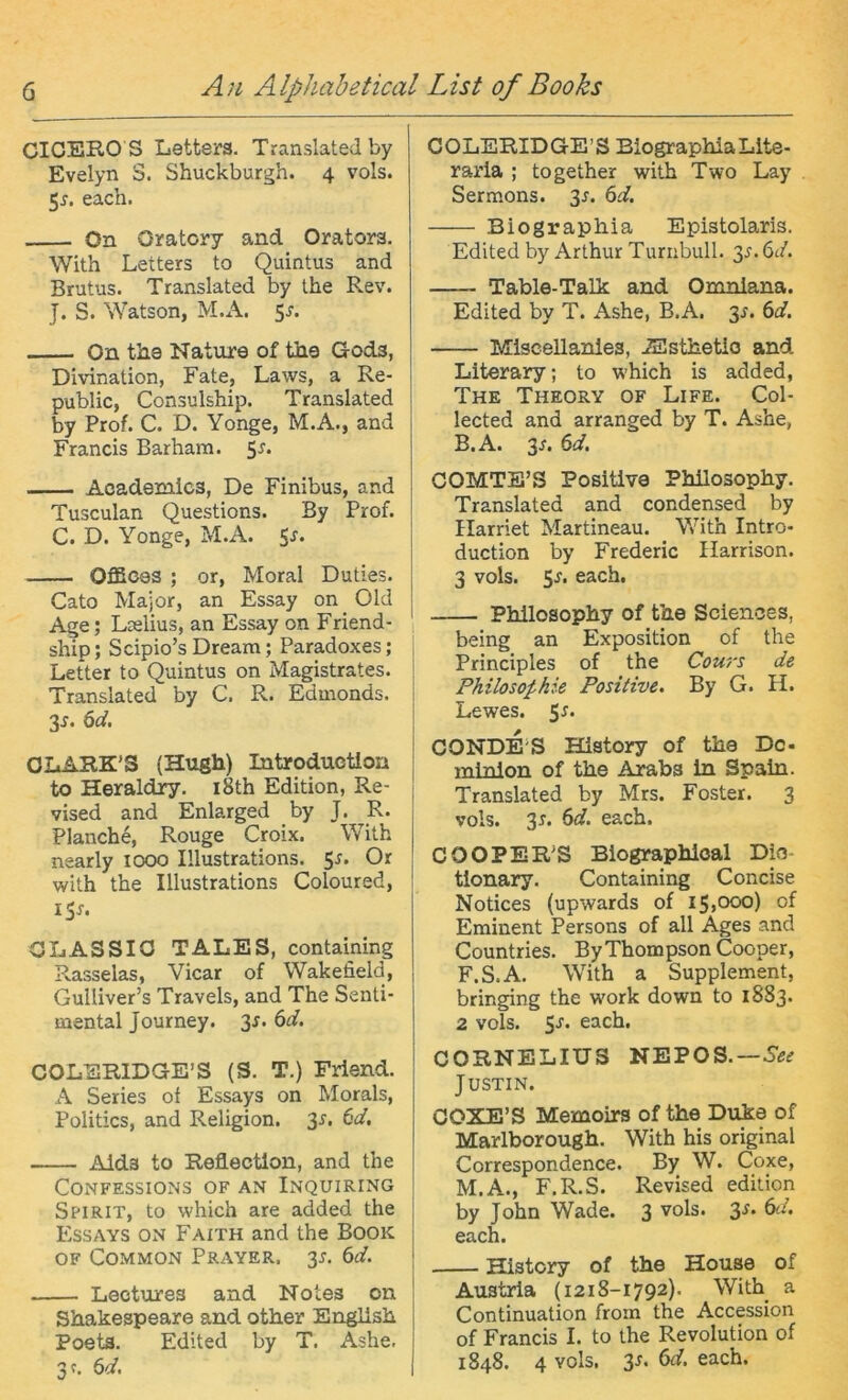 CICERO S Iiettera. Translatedby Evelyn S. Shuckburgh. 4 vols. 5^. each. On Oratory and Orators. With Leiters to Quintus and Brutus. Translated by the Rev. J. S. Watson, M.A. 5r. On the Nature of tiie Gods, Divination, Fate, Laws, a Re- public, Consulship. Translated by Prof. C. D. Yonge, M.A., and Francis Barham. 5r. Aoademics, De Finibus, and Tusculan Questions. By Prof. C. D. Yonge, M.A. 5r. OflSoes ; or, Moral Duties. Cato Major, an Essay on Old Age; Lselius, an Essay on Friend- ship; Scipio’sDream; Paradoxes; Letter to Quintus on Magistrates. Translated by C. R. Edmonds. 3r. 6d. OIiARK’S (Hugh) Introductloa to Heraldiy. i8th Edition, Re- vised and Enlarged by J. R. Planche, Rouge Croix. With nearly looo Illustrations. Or with the Illustrations Coloured, iSr. OLASSIO TALES, containing Rasselas, Vicar of Wakefield, Gulliver’s Travels, and The Senti- mental Journey. 3r. 6d. COLERIDGE’S (S. T.) Friend. A Series of Essays on Morals, Politics, and Religion. 3r. (id, Aida to Reflectlon, and the CONFESSIONS OF AN INQUIRING Spirit, to which are added the Essays on Faith and the Book OF Common Prayer, 3^. 6d. Leotures and Notes on Shakespeare and other English Poeta. Edited by T. Ashe. 3f. 6d, COLERIDGE’S BiographiaLite- raria ; together with Two Lay Sermons. 3r. 6d. Biographia Epistolaris. Edited by Arthur Turiibull. 3^.6t/. Table-Talk and Oninlana. Edited by T. Ashe, B.A. 3J. 6d. Miseellanies, iSsthetio and Literary; to which is added, The Theory of Life. Col- lected and arranged by T. Ashe, B.A. 3r. 6d. COMTB’S Positive Philosophy. Translated and Condensed by Harriet Martineau. With Intro- duction by Frederic Ilarrison. 3 vols. each. Philosophy of the Sciences, being an Exposition of the Principles of the Cou/'s de Philosophie Positive. By G. H. Lewes. 5r. CONDE’S History of the De- minlon of the Arabs ln Spain. Translated by Mrs. Fester. 3 vols. 3r. ^d. each. COOPER'S Biographioal Dic- tionary. Containing Concise Notices (upwards of 15,000) of Eminent Persons of all Ages and Countries. ByThompsonCooper, F.S.A. With a Supplement, bringing the work down to 18S3. 2 vols. 5'®'* each. CORNELIUS NEPOS.— Justin. COXE’S Memoirs of the Duke of Marlborough. With his original Correspondence. By W. Coxe, M.A., F.R.S. Revised edition by John Wade. 3 vols. 3r. (yl. each. History of the House of Austria (1218-1792). With a Continuation from the Accession of Francis I. to the Revolution of 1848. 4 vols. 3s. 6d. each.