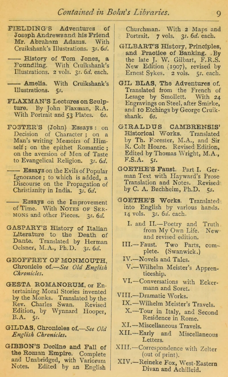 FIELDING’S Adventiirea of Josaph Andrews and his Friend Mr. Abraham Adams. With Ctuikshank’s Illustrations. 3^. (id. History of Tom Jones, a Foiindling. With Ctuikshank’s Illustrations. 2 vols. 3^. (id. each. Amelia. With Cruikshank’s Illustrations. 5r. FLAXMAN’S Lectures on Sculp- ture. By John Flaxman, R.A. With Portrait and 53 Plates. 6s. FOSTER’S (John) Essays: on Decision of Character ; on a Man’s writing Meoioirs of Plim- self; on the epithet Romantic ; on the aversion of Men of Taste to Evangelical Religion. 3J. 6d. Essays on the Evils of Populär Ignorance; to which is added, a Discourse on the Propagation of Christianity in India. 3^. 6d. Essays on the Improvement ofTime. With Notes of Ser- mons and other Pieces. 3^. 6d. GASPARY’S History of Italian Llteratm’e to the Death of Dante. Translated by Her man Oelsner, M.A., Ph.D. 3^. 6d. GEOFFREY OF MONMOUTH, Chronlcle oi.—See Old English Chronicles. GESTA ROMANORUM, or En- tertaining Moral Stories invented by the Monks. Translated by the Rev. Charles Swan. Revised Edition, by Wynnard Hooper, B.A. 5n GILDAS, Chronicles oi.—See Old English Chronicles, GIBBON’S Deoline and Fall of the Roman Empire. Complete and Unabridged, with Variorum Notes. Edited by an English Churchman. With 2 Maps and Portrait. 7 vols. 3J. 6d. each. GILBART’S History, Principles, and Praotiee of Banking. .By the late J. W. Gilbart, F.R.S. New Edition (1907), revised by Ernest Sykes. 2 vols. 5^. each. GIL BLAS, The Adventures of. Translated from the French of Lesage by Smollett. With 24 Engravings on Steel, after Smirke, and IO Etchings by George Cruik- shank. 6s. GIRALDUS CAMBRENSIS’ Hlstorical Works. Translated by Th. Forester, M.A., and Sir R. Colt Hoare. Revised Edition, Edited by Thomas Wright, M. A., F.S.A. 5n GOETHE’S Faust. Part I. Ger- man Text with Playward’s Prose Translation and Notes. Revised by C. A. Buchheim, Ph.D. 5^. GOETHE’S Works. Translated into English by various hands. 14 vols. 3J. 6d. each. I. and II.—Poetry and Truth from My Own Life. New- and revised edition. IIL—Faust. Two Parts, com- plete. (Swanwick.) IV.—Novels and Tales. V.—Wilhelm Meister’s Appren- ticeship. VI.—Conversations with Ecker- mann and Soret. VIII.—Dramatic Works. IX.—Wilhelm Meister’s Travels. X.—Tour_ in Italy, and Second Residence in Rome. XI.—Miscellaneous Travels. XII. Early and Miscellaneous Leiters. XIII. —Correspondence with Zelter (out of print). XIV. Reineke Fox, West-Eastern Divan and Achilleid.