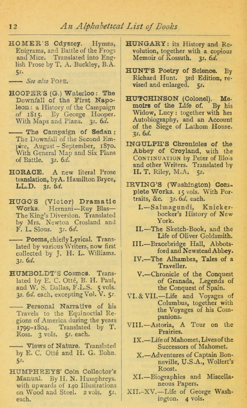 HO MER’S Odyssey. Hymns, Eoigrams, and Battle of the Frogs and Mice. Translated into Eng- lish Prose by T. A. Buckley, B.Ä. See also Pope. HOOPSR’S (G.) Waterloo : The Downfall of the First Napo- leon : a History of the Campaign of 1815. By George Hooper. With Maps and Plans. 3^. 6d. The Campaign of Sedan : The Downfall of the Second Em- }.)ire, August - September, 1870. With General Map and Six Plans of Battle. 3J. 6d. HORACE. A new literal Prose tianslation, byA. Hamilton Bryce, LL.D. 3x. 6d. HXJGO’S (Victor) Dramatic Works. Hernani—Ruy Blas— The King’s Diversion. Translated by Mrs. Newton Crosland and F. L. Slous. 3J. 6d. Poems, chieflyLyrical. Trans- lated by various Writers, now first collected by J. H. L. Williams. 3J. 6d. HUMBOLDT’S Cosmos. Trans- lated by E. C. Otte, B. H. Paul, and W. S. Dallas, F.L.S. 5 ''^^Is. 3J. 6a'. each, excepting Vol. V. 5J. Personal Narrative of bis Travels to the Equinoctial Re- gions of America during the years 1799-1804. Translated by T. Ross. 3 vols. 5J. each. Views of Nature. Translated by E. C. Otte and II. G. Bohn. 5x. HUMPHREYS’ Coln GoUector’s Manual. By H. N. Plumphreys. with upwards of 140 Illustralions on Wood and Steel. 2 vols. each. HTJNGARY: its History and Re- volution, together with a copüous Memoir of Kossuth. 3J. 6d. HUNT’S Poetry of Science. By Richard Plunt. 3rd Edition, re- vised and enlarged. 5x. HUTCHINSON (Colonel). Me- molrs of the Life of. By his Widow, Lucy ; together with he» Autobiography, and an Account of the Siege of Lathom House. 3J. 6d. INGULPH’S Chronicles of the Abbey of Croyland, with the CONTINUATION by Peter of Blois and other Writers. Translated by II. T, Riley, M.A. 5J. IRVING’S (Washington) Com- plete Works. 15 vols. With Por- traits, &c. 3x. 6d. each. I.—Salmagundi, Knicker- bocker’s History of New York. II.—The Sketch-Book, and the Life of Oliver Goldsmith. III. —Bracebridge Hall, Abbots- ford and Newstead Abbey. IV. —The Alhambra, Tales of a Traveller. V.—Chronicle of the Conquest of Granada, Legends of the Conquest of Spain. VI. & VII.—Life and Voyages of Columbus, together with the Voyages of his Corn- panions. VIII.—Astoria, A Tour on the Prairies. IX.—Life of Mahomet, Livesof the Successors of Mahomet. X.—Adventures of Captain Bon- neville, U.S.A., Wolfert’s Roost. XL—Biographies and Miscella- neous Papers. XH.-XV.—Life of George Wash- ington. 4 vols.