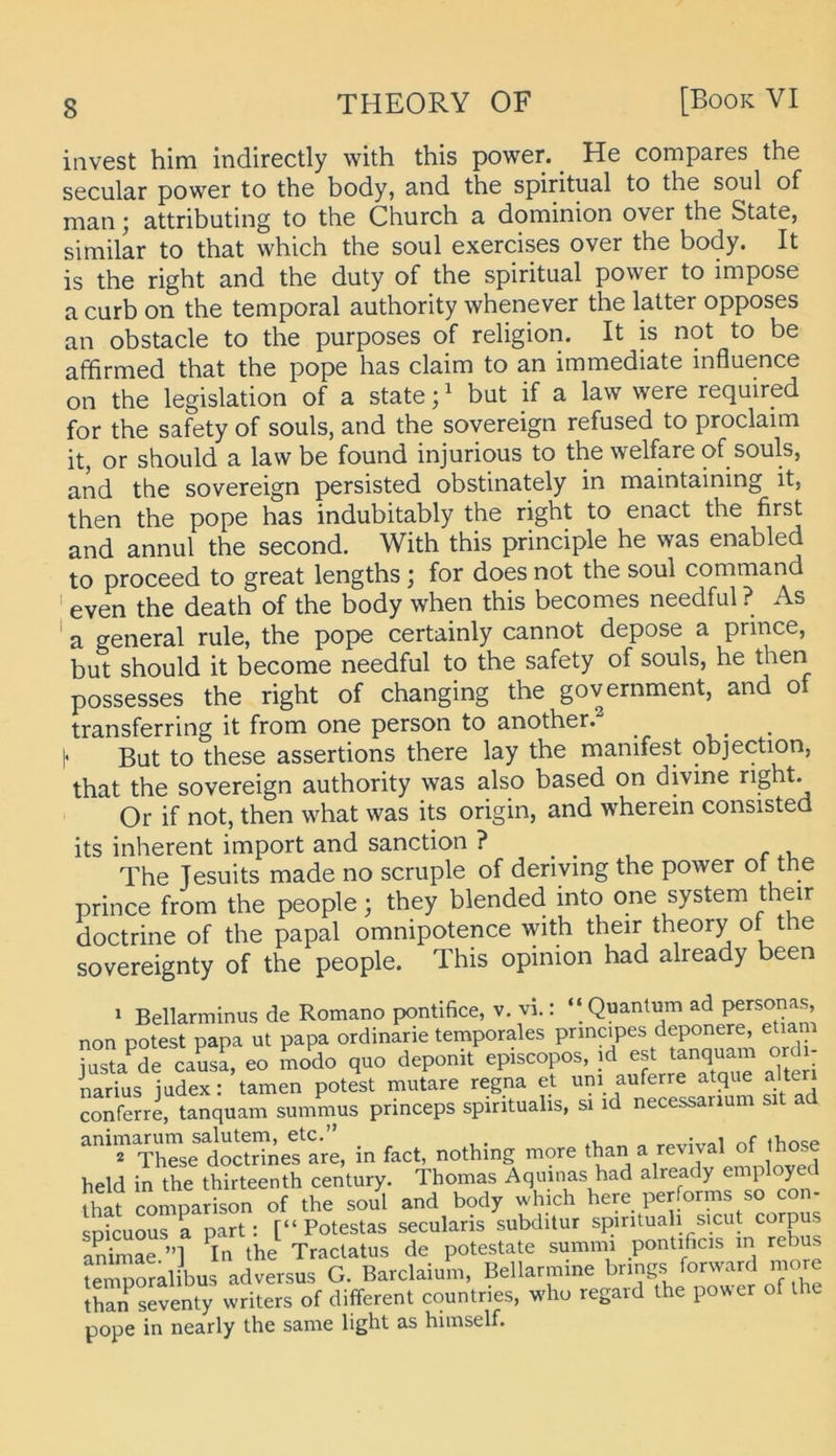 invest him indirectly vvith this power. ^ He compares the seciilar power to the body, and the spiritual to the soul of man j attributing to the Church a dominion over the State, similar to that which the soul exercises over the body. It is the right and the duty of the spiritual power to impose a curb on the temporal authority whenever the latter opposes an obstacle to the purposes of religion. It is not to be affirmed that the pope has claim to an immediate influence on the legislation of a state;' but if a law were required for the safety of souls, and the sovereign refused to proclaim it, or should a law be found injurious to the welfare of souls, and the sovereign persisted obstinately in maintaining it, then the pope has indubitably the right to enact the first and annul the second. With this principle he was enabled to proceed to great lengths; for does not the soul command ' even the death of the body when this becomes needful ? As ' a general rule, the pope certainly cannot depose a prince, but should it become needful to the safety of souls, he then possesses the right of changing the government, and of transferring it from one person to another.^ _ I' But to these assertions there lay the manifest objection, that the sovereign authority was also based on divine right. Or if not, then what was its origin, and wherem consisted its inherent import and sanction ? ... r . i, The Tesuits made no scruple of deriymg the power ot the prince from the people; they blended into one System their doctrine of the papal omnipotence with their theory of the sovereignty of the people. This opinion had already been 1 Bellarminus de Romano pontifice, v. vi.: ‘‘Quantum ad Personas, non DOtest papa ut papa ordinarie temporales prmcipes deponere, etiam jasta^?e caS eo modo quo deponit episcopos, id est tanqumn Ordi- narius iudex: tarnen potest mutare regna et um auferre atque alten conferri tanquam summus princeps spintualis, si id necessanum sit a doSdne?^ in fact, nothing more than a revival of ihose held in the thirteenth Century. Thomas Aqinnas had already employe that comparison of the soul and body which here performs so con- soicuous a part : [“ Potestas secularis subditur spirituah sicut corpus animae ”] ^In the Tractatus de potestate summi pontificis m rebus temooralibus adversus G. Barclaium, Beilarmine hnngs forward more !han seventy writers of different countries, who regard the power of the pope in nearly the same light as hiinself.